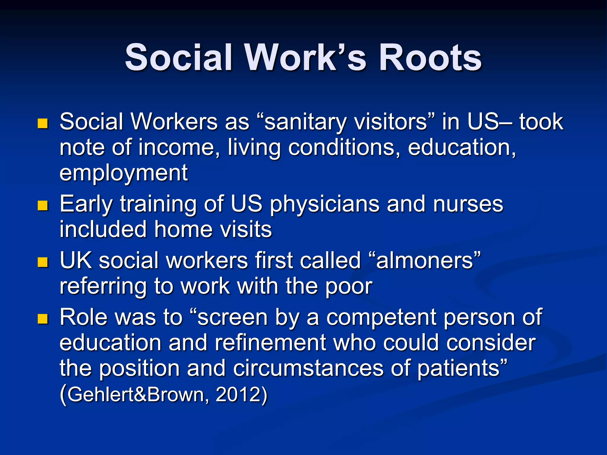 Social Work’s Roots 
 Social Workers as “sanitary visitors” in US– took 
note of income, living conditions, education, 
employment 
 Early training of US physicians and nurses 
included home visits 
 UK social workers first called “almoners” 
referring to work with the poor 
 Role was to “screen by a competent person of 
education and refinement who could consider 
the position and circumstances of patients” 
(Gehlert&Brown, 2012) 
 