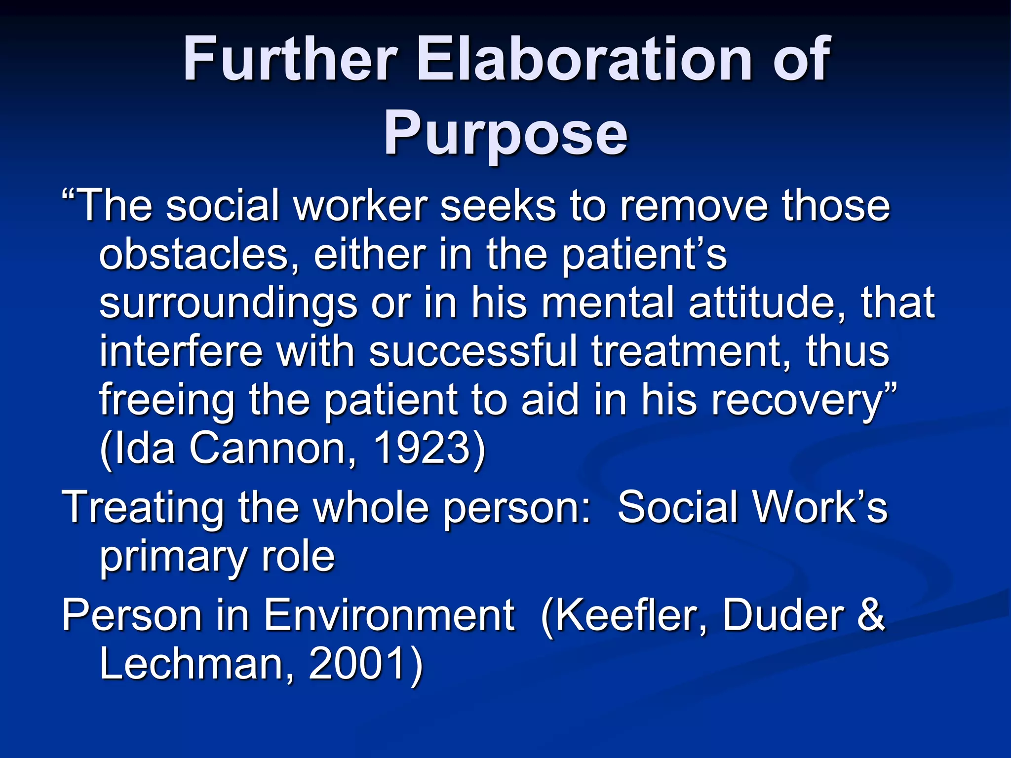 Further Elaboration of 
Purpose 
“The social worker seeks to remove those 
obstacles, either in the patient’s 
surroundings or in his mental attitude, that 
interfere with successful treatment, thus 
freeing the patient to aid in his recovery” 
(Ida Cannon, 1923) 
Treating the whole person: Social Work’s 
primary role 
Person in Environment (Keefler, Duder & 
Lechman, 2001) 
 