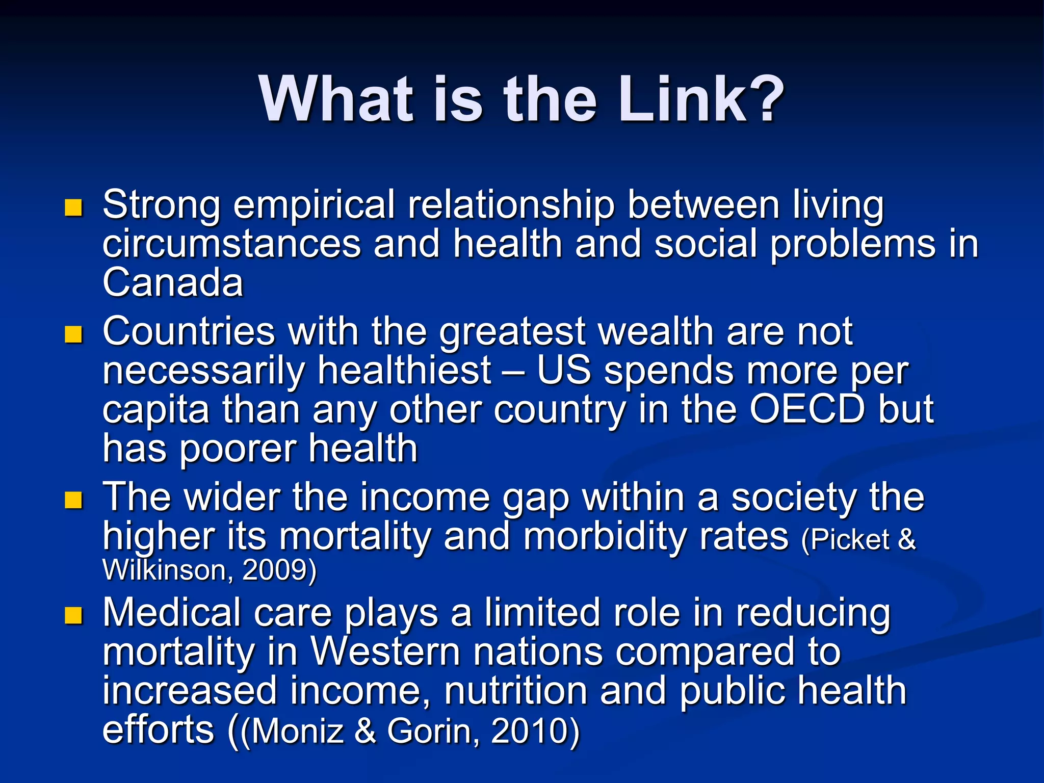 What is the Link? 
 Strong empirical relationship between living 
circumstances and health and social problems in 
Canada 
 Countries with the greatest wealth are not 
necessarily healthiest – US spends more per 
capita than any other country in the OECD but 
has poorer health 
 The wider the income gap within a society the 
higher its mortality and morbidity rates (Picket & 
Wilkinson, 2009) 
 Medical care plays a limited role in reducing 
mortality in Western nations compared to 
increased income, nutrition and public health 
efforts ((Moniz & Gorin, 2010) 
 