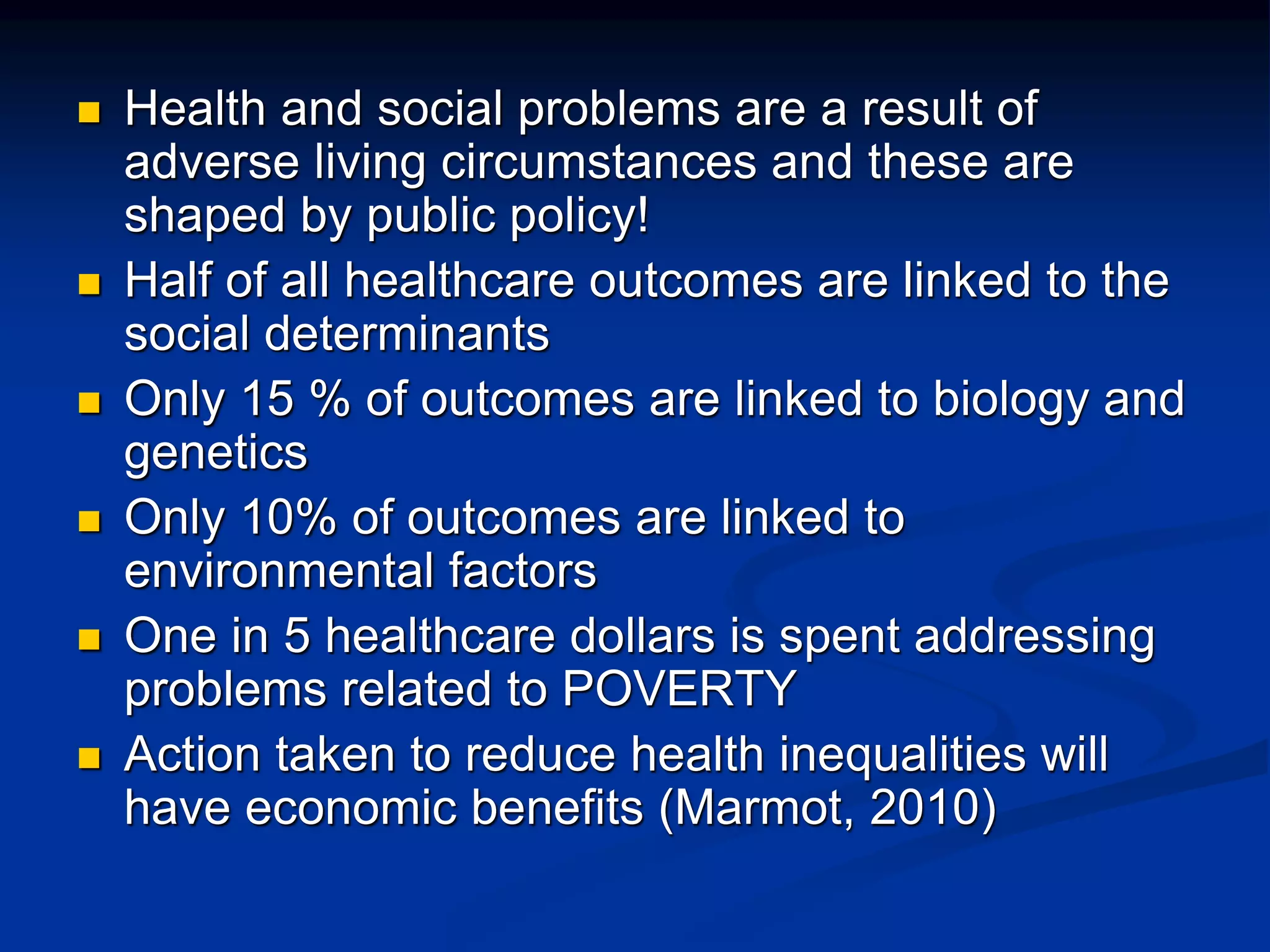 Health and social problems are a result of 
adverse living circumstances and these are 
shaped by public policy! 
 Half of all healthcare outcomes are linked to the 
social determinants 
 Only 15 % of outcomes are linked to biology and 
genetics 
 Only 10% of outcomes are linked to 
environmental factors 
 One in 5 healthcare dollars is spent addressing 
problems related to POVERTY 
 Action taken to reduce health inequalities will 
have economic benefits (Marmot, 2010) 
 