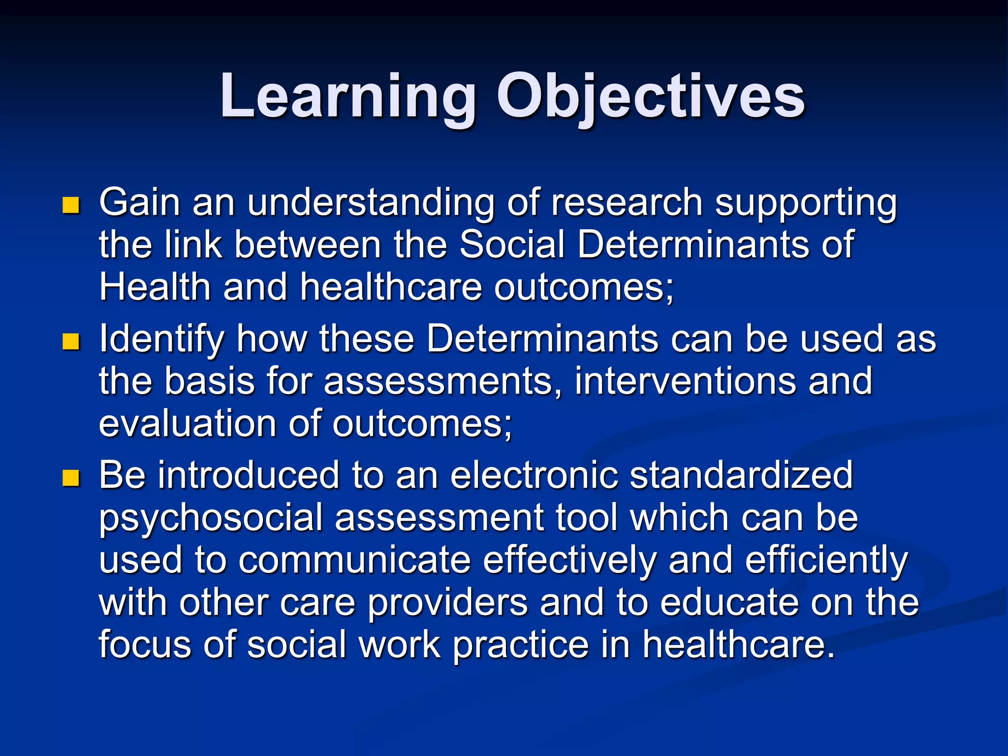 Learning Objectives 
 Gain an understanding of research supporting 
the link between the Social Determinants of 
Health and healthcare outcomes; 
 Identify how these Determinants can be used as 
the basis for assessments, interventions and 
evaluation of outcomes; 
 Be introduced to an electronic standardized 
psychosocial assessment tool which can be 
used to communicate effectively and efficiently 
with other care providers and to educate on the 
focus of social work practice in healthcare. 
 