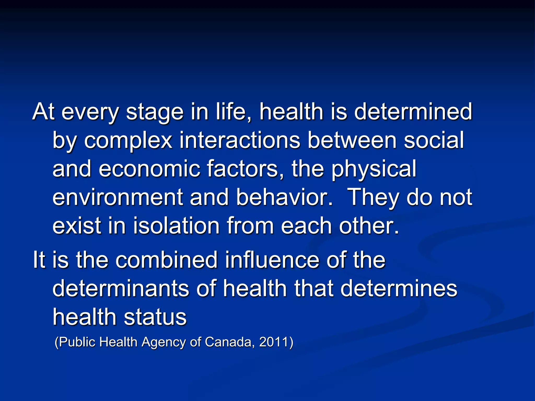 At every stage in life, health is determined 
by complex interactions between social 
and economic factors, the physical 
environment and behavior. They do not 
exist in isolation from each other. 
It is the combined influence of the 
determinants of health that determines 
health status 
(Public Health Agency of Canada, 2011) 
 