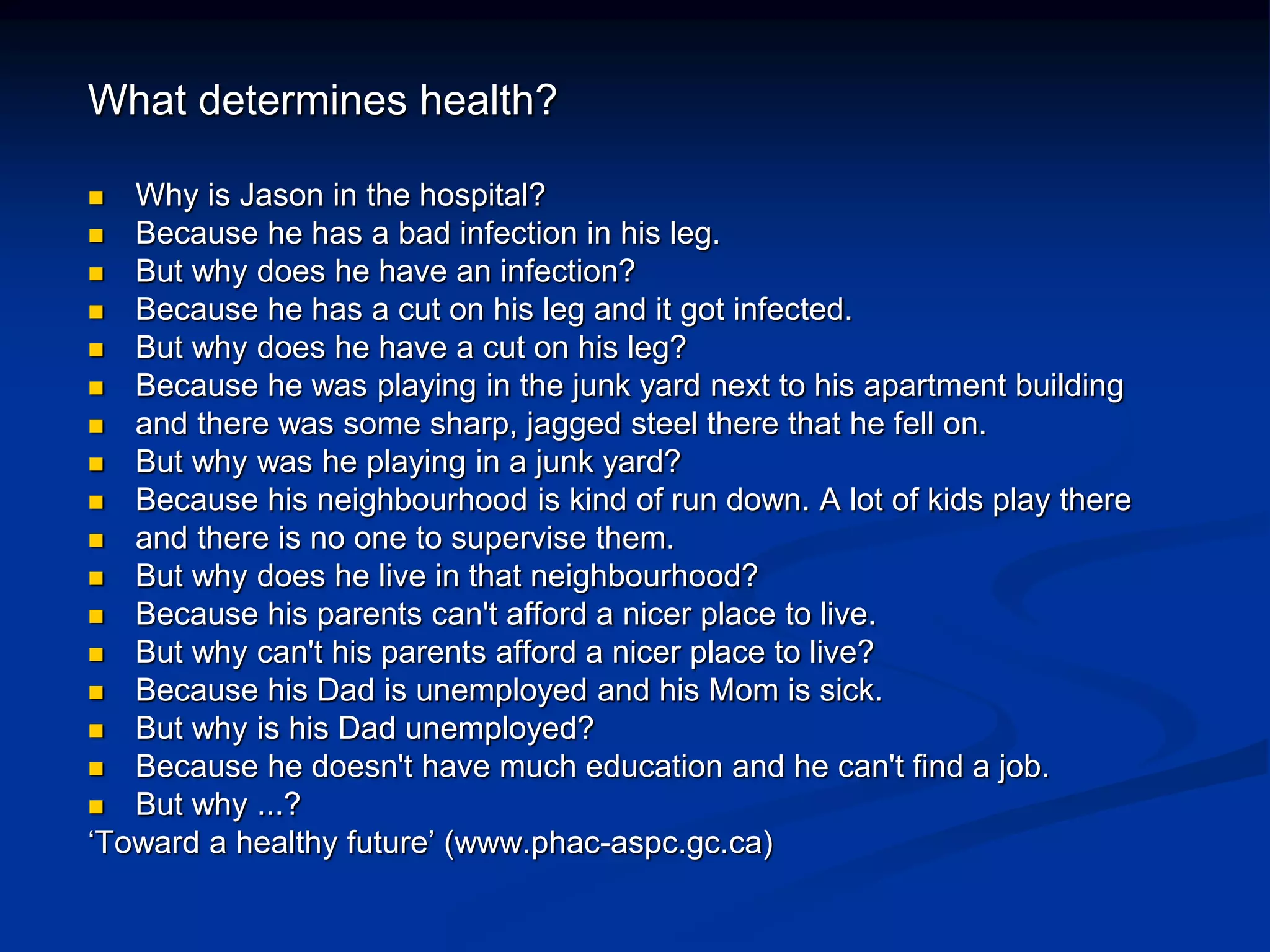 What determines health? 
 Why is Jason in the hospital? 
 Because he has a bad infection in his leg. 
 But why does he have an infection? 
 Because he has a cut on his leg and it got infected. 
 But why does he have a cut on his leg? 
 Because he was playing in the junk yard next to his apartment building 
 and there was some sharp, jagged steel there that he fell on. 
 But why was he playing in a junk yard? 
 Because his neighbourhood is kind of run down. A lot of kids play there 
 and there is no one to supervise them. 
 But why does he live in that neighbourhood? 
 Because his parents can't afford a nicer place to live. 
 But why can't his parents afford a nicer place to live? 
 Because his Dad is unemployed and his Mom is sick. 
 But why is his Dad unemployed? 
 Because he doesn't have much education and he can't find a job. 
 But why ...? 
‘Toward a healthy future’ (www.phac-aspc.gc.ca) 
 