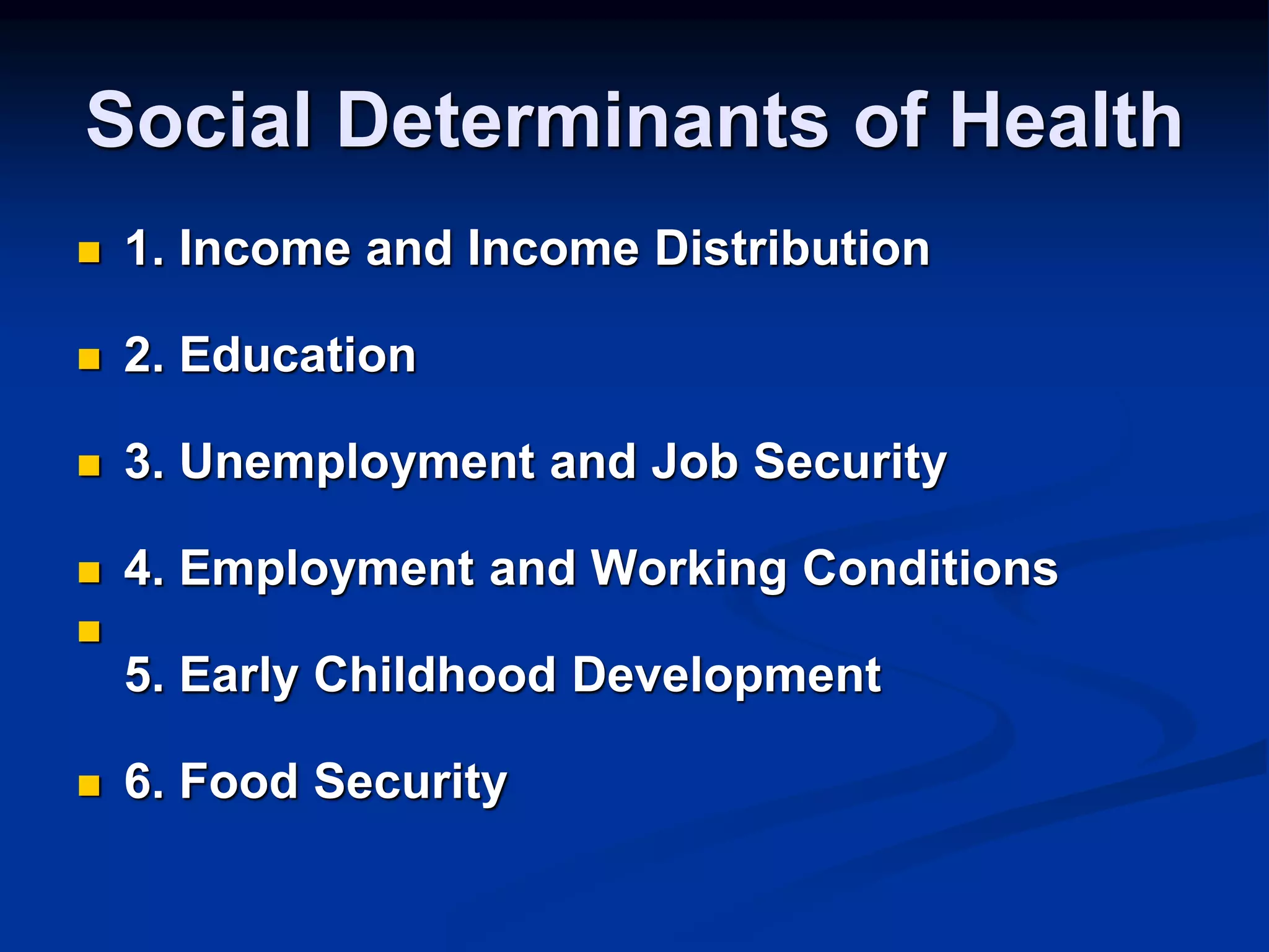Social Determinants of Health 
 1. Income and Income Distribution 
 2. Education 
 3. Unemployment and Job Security 
 4. Employment and Working Conditions 
 
5. Early Childhood Development 
 6. Food Security 
 