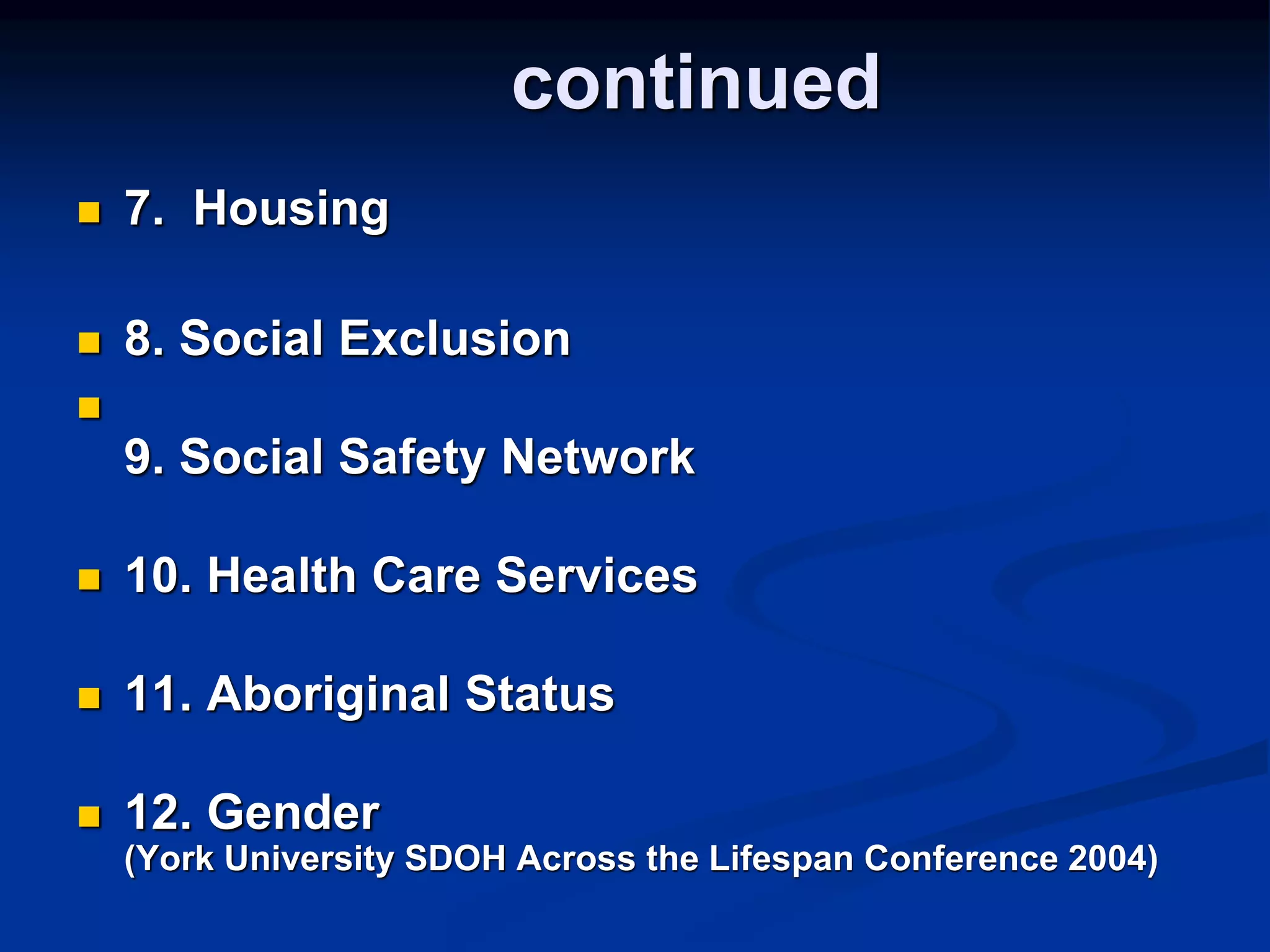 continued 
 7. Housing 
 8. Social Exclusion 
 
9. Social Safety Network 
 10. Health Care Services 
 11. Aboriginal Status 
 12. Gender 
(York University SDOH Across the Lifespan Conference 2004) 
 