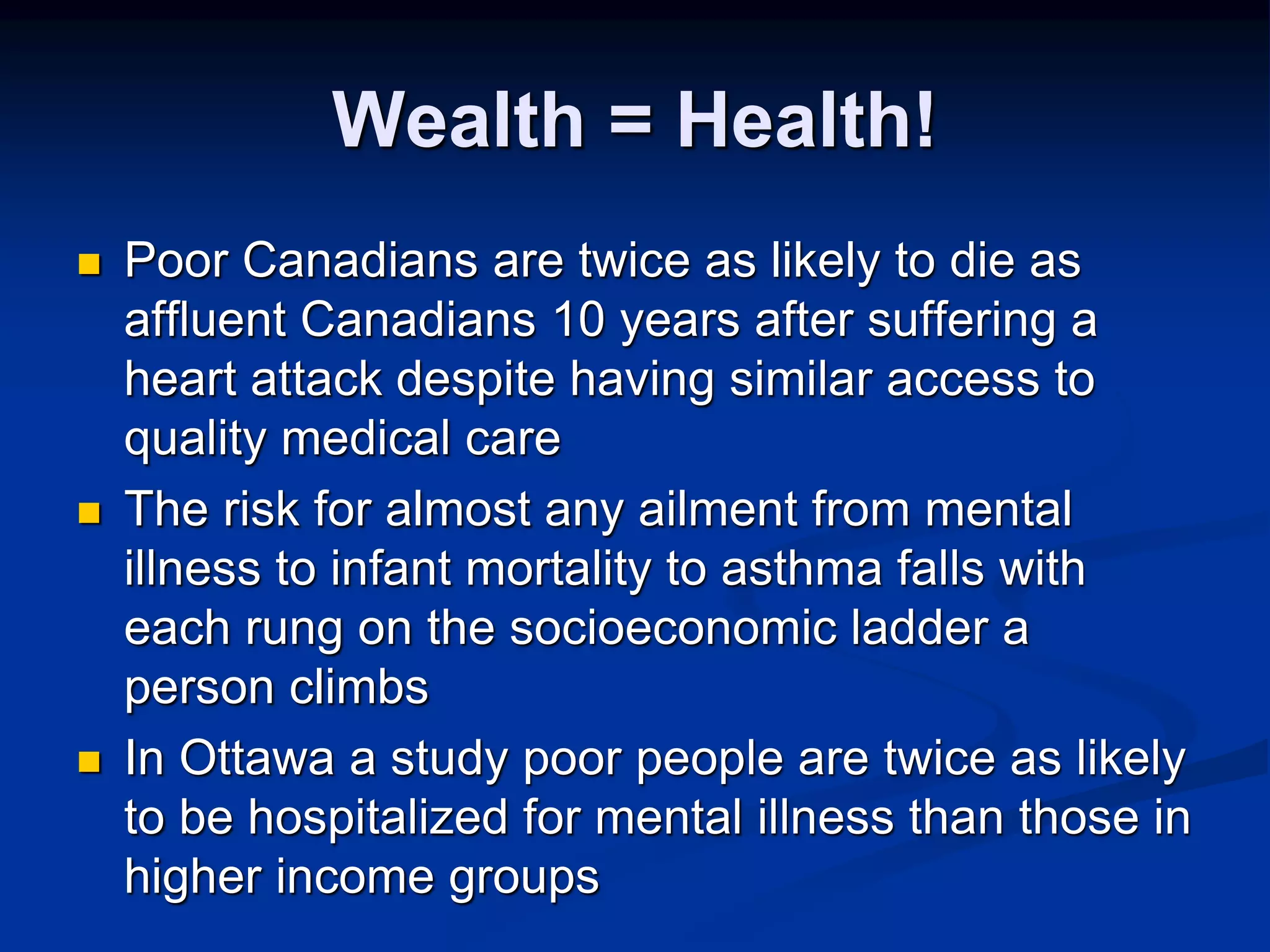 Wealth = Health! 
 Poor Canadians are twice as likely to die as 
affluent Canadians 10 years after suffering a 
heart attack despite having similar access to 
quality medical care 
 The risk for almost any ailment from mental 
illness to infant mortality to asthma falls with 
each rung on the socioeconomic ladder a 
person climbs 
 In Ottawa a study poor people are twice as likely 
to be hospitalized for mental illness than those in 
higher income groups 
 