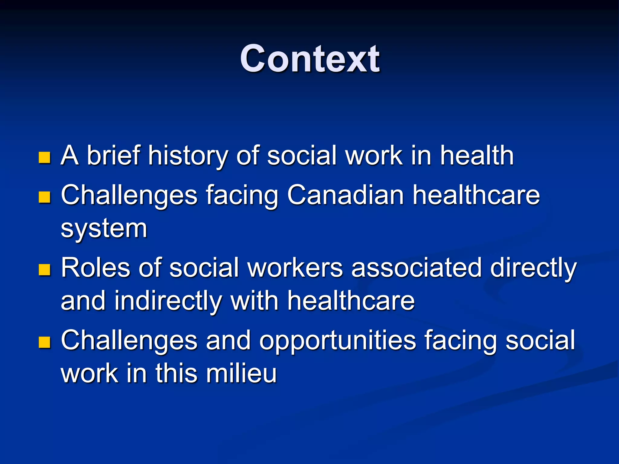 Context 
 A brief history of social work in health 
 Challenges facing Canadian healthcare 
system 
 Roles of social workers associated directly 
and indirectly with healthcare 
 Challenges and opportunities facing social 
work in this milieu 
 