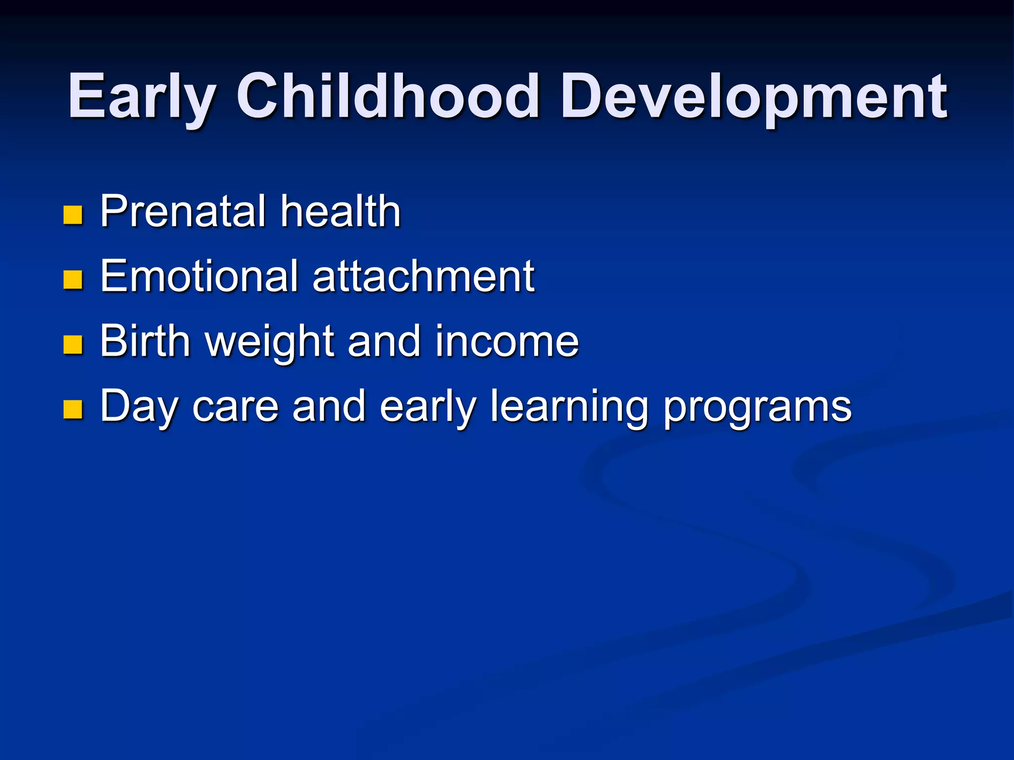 Early Childhood Development 
 Prenatal health 
 Emotional attachment 
 Birth weight and income 
 Day care and early learning programs 
 