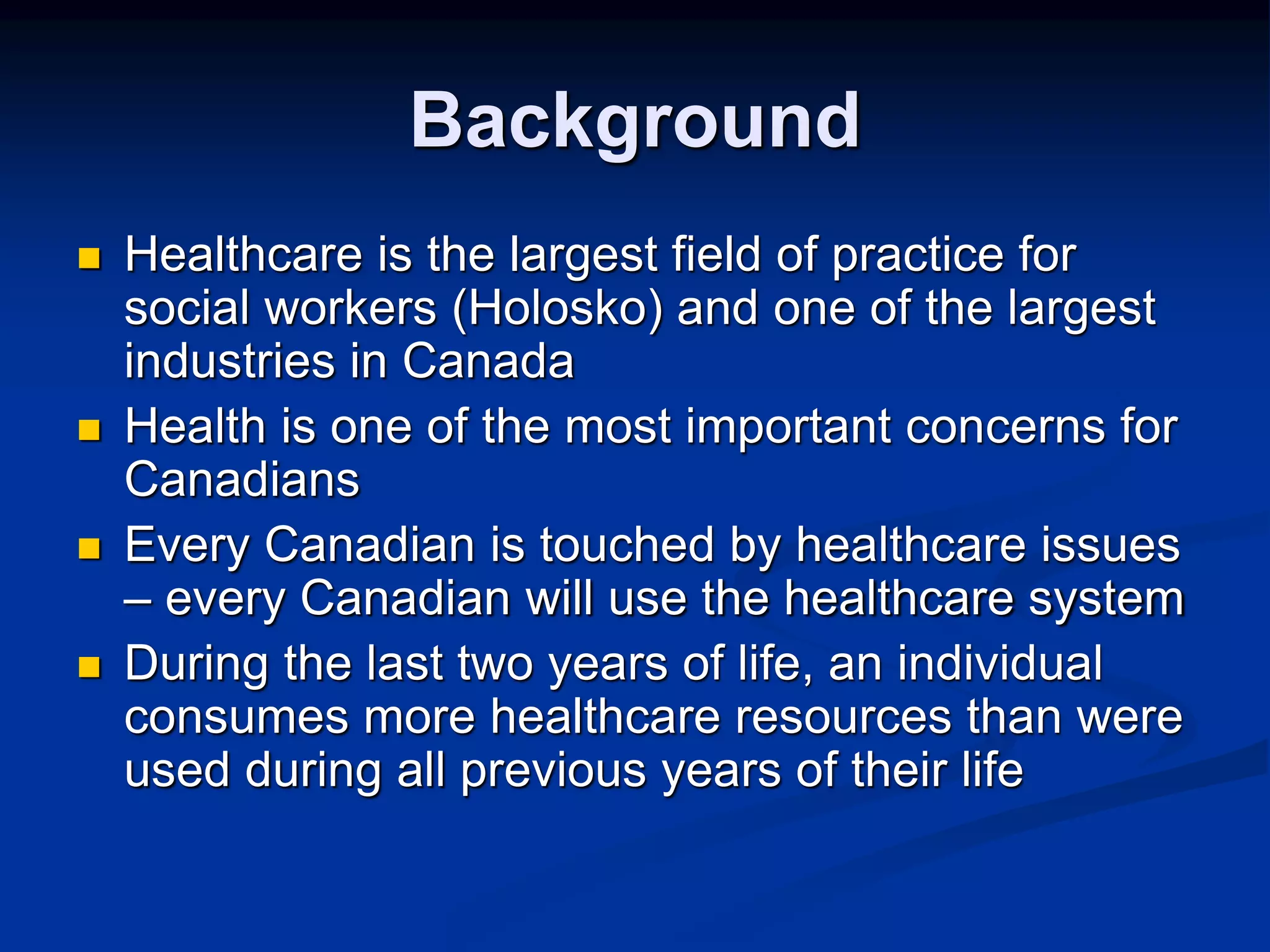 Background 
 Healthcare is the largest field of practice for 
social workers (Holosko) and one of the largest 
industries in Canada 
 Health is one of the most important concerns for 
Canadians 
 Every Canadian is touched by healthcare issues 
– every Canadian will use the healthcare system 
 During the last two years of life, an individual 
consumes more healthcare resources than were 
used during all previous years of their life 
 