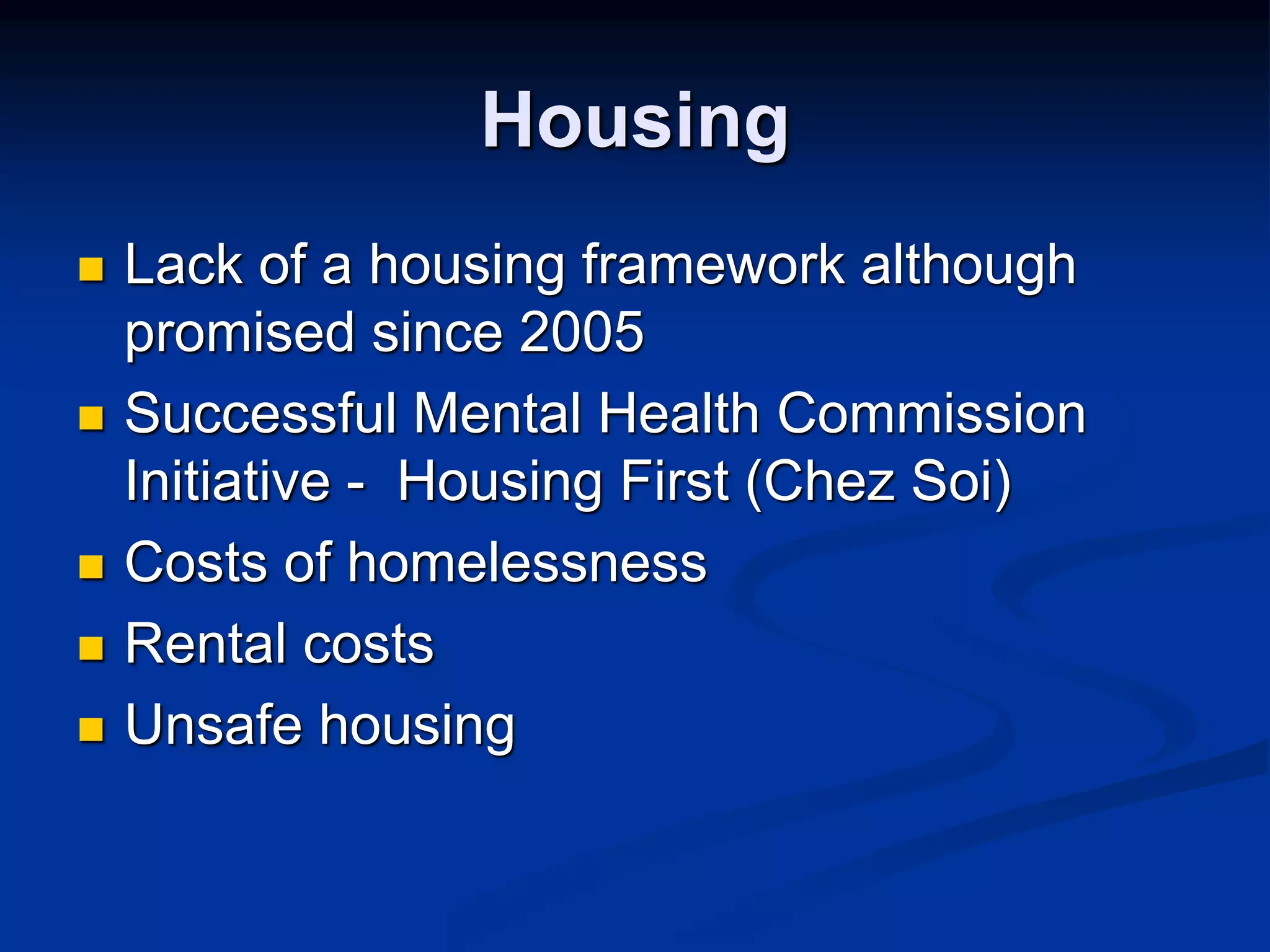 Housing 
 Lack of a housing framework although 
promised since 2005 
 Successful Mental Health Commission 
Initiative - Housing First (Chez Soi) 
 Costs of homelessness 
 Rental costs 
 Unsafe housing 
 