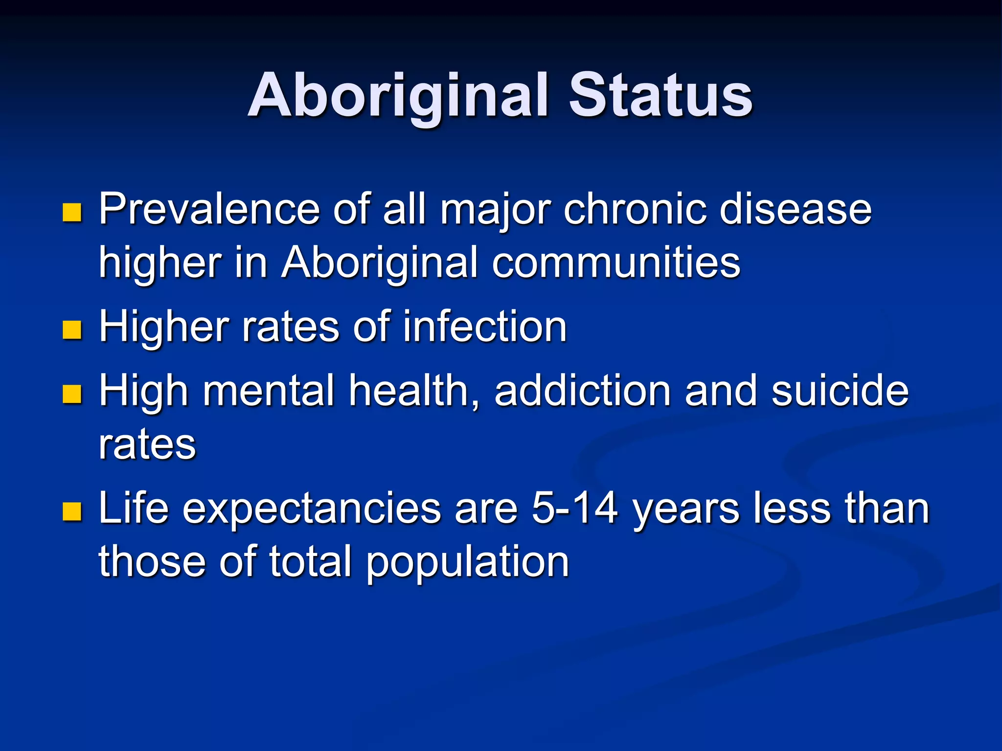Aboriginal Status 
 Prevalence of all major chronic disease 
higher in Aboriginal communities 
 Higher rates of infection 
 High mental health, addiction and suicide 
rates 
 Life expectancies are 5-14 years less than 
those of total population 
 
