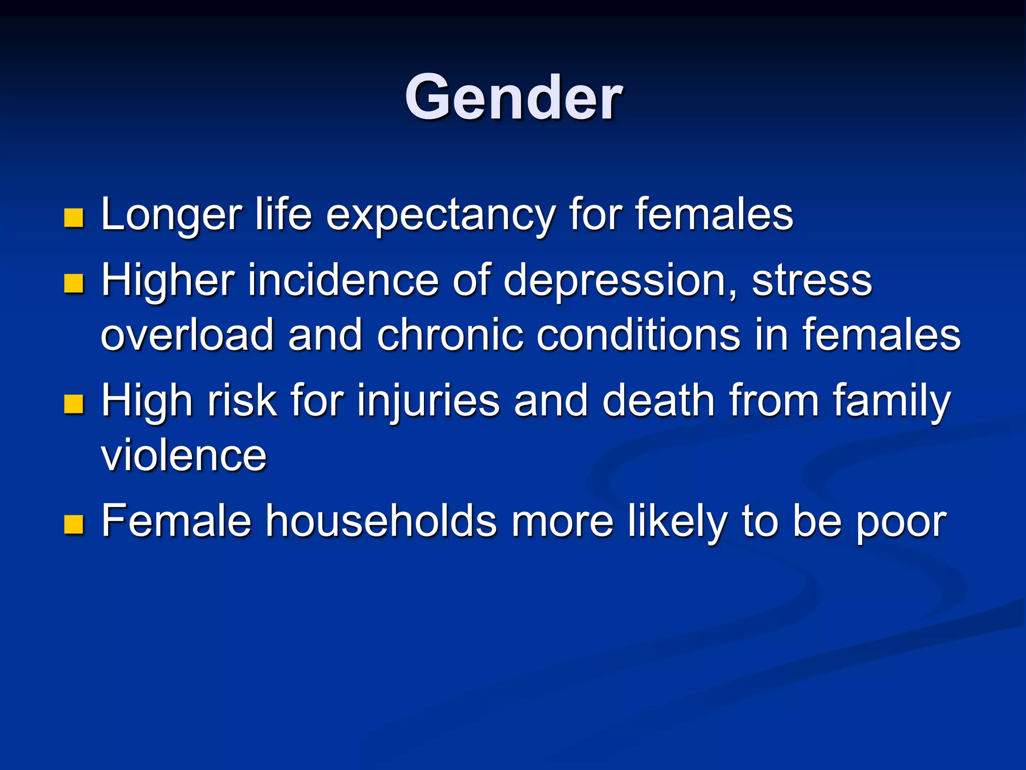 Gender 
 Longer life expectancy for females 
 Higher incidence of depression, stress 
overload and chronic conditions in females 
 High risk for injuries and death from family 
violence 
 Female households more likely to be poor 
 