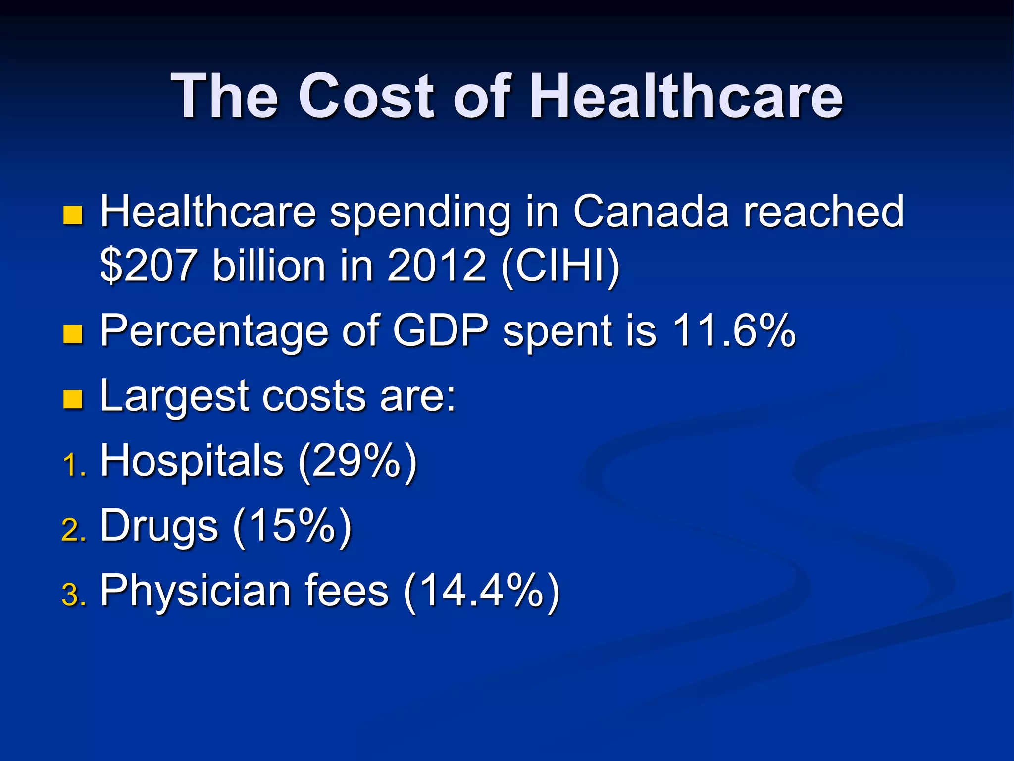 The Cost of Healthcare 
 Healthcare spending in Canada reached 
$207 billion in 2012 (CIHI) 
 Percentage of GDP spent is 11.6% 
 Largest costs are: 
1. Hospitals (29%) 
2. Drugs (15%) 
3. Physician fees (14.4%) 
 