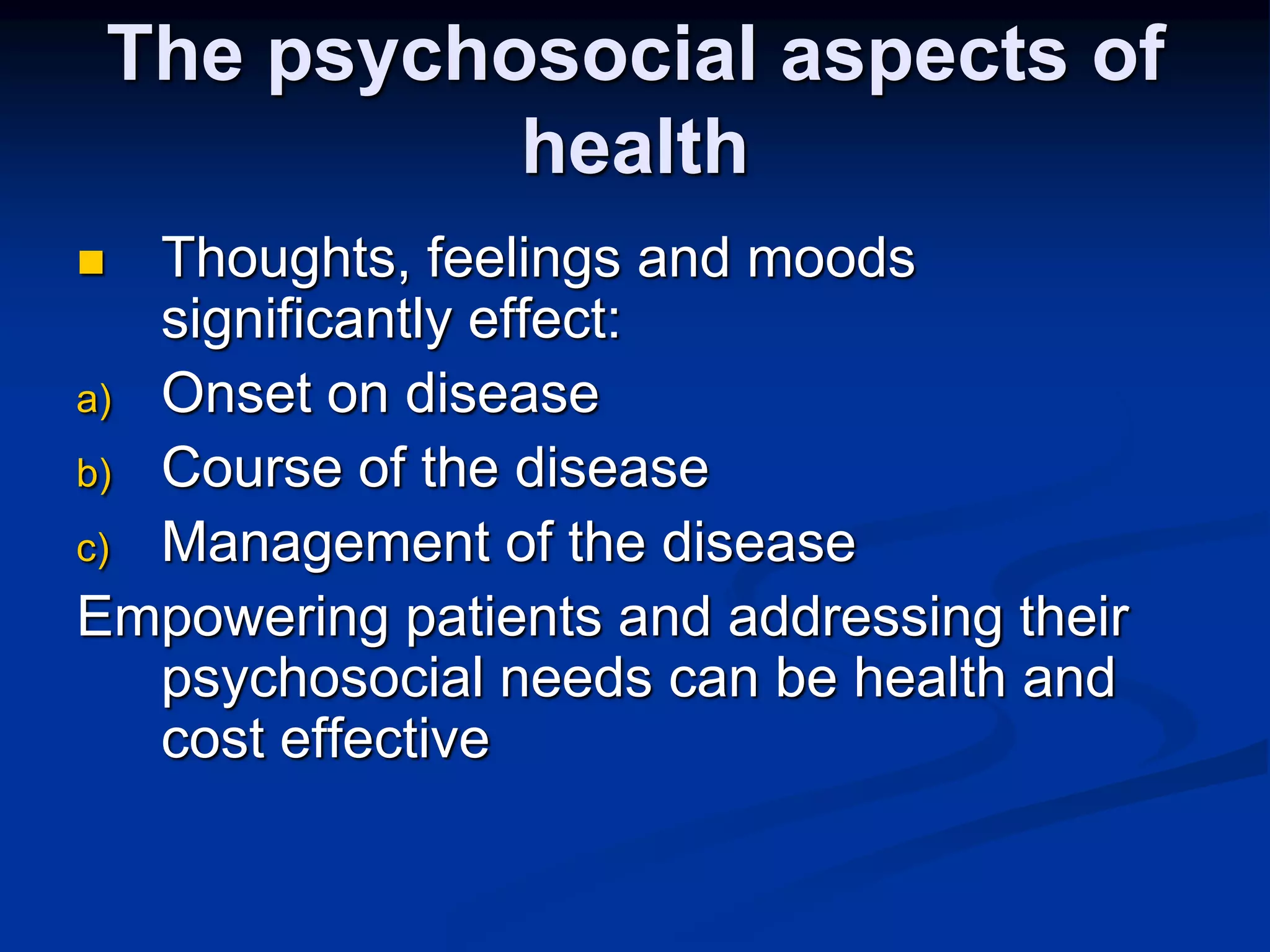 The psychosocial aspects of 
health 
 Thoughts, feelings and moods 
significantly effect: 
a) Onset on disease 
b) Course of the disease 
c) Management of the disease 
Empowering patients and addressing their 
psychosocial needs can be health and 
cost effective 
 
