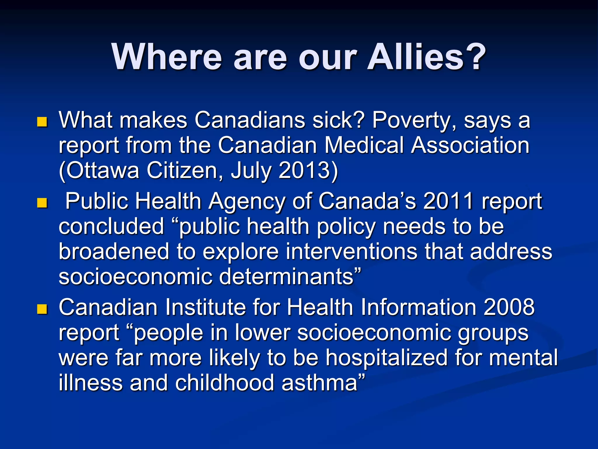 Where are our Allies? 
 What makes Canadians sick? Poverty, says a 
report from the Canadian Medical Association 
(Ottawa Citizen, July 2013) 
 Public Health Agency of Canada’s 2011 report 
concluded “public health policy needs to be 
broadened to explore interventions that address 
socioeconomic determinants” 
 Canadian Institute for Health Information 2008 
report “people in lower socioeconomic groups 
were far more likely to be hospitalized for mental 
illness and childhood asthma” 
 