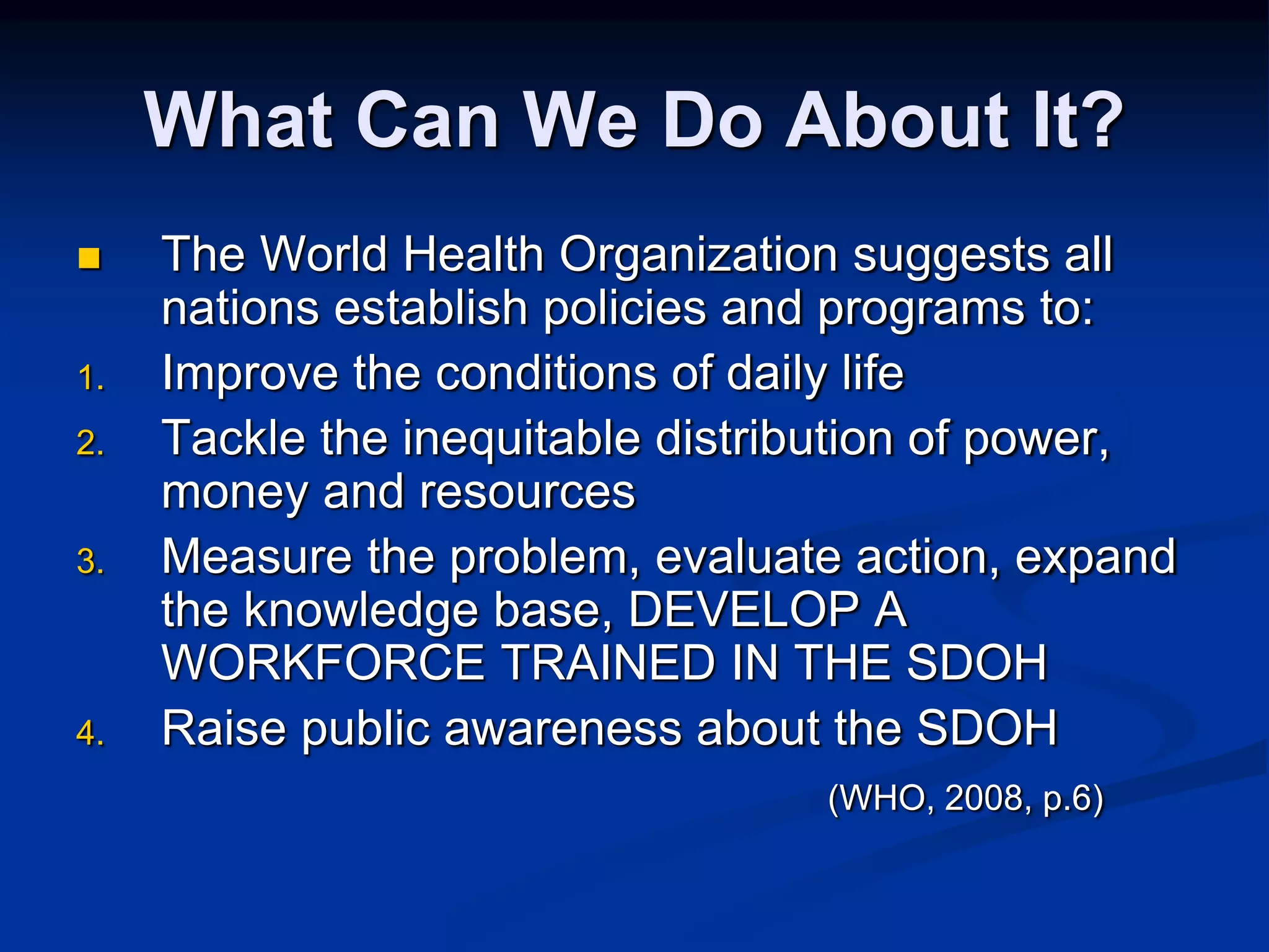 What Can We Do About It? 
 The World Health Organization suggests all 
nations establish policies and programs to: 
1. Improve the conditions of daily life 
2. Tackle the inequitable distribution of power, 
money and resources 
3. Measure the problem, evaluate action, expand 
the knowledge base, DEVELOP A 
WORKFORCE TRAINED IN THE SDOH 
4. Raise public awareness about the SDOH 
(WHO, 2008, p.6) 
 