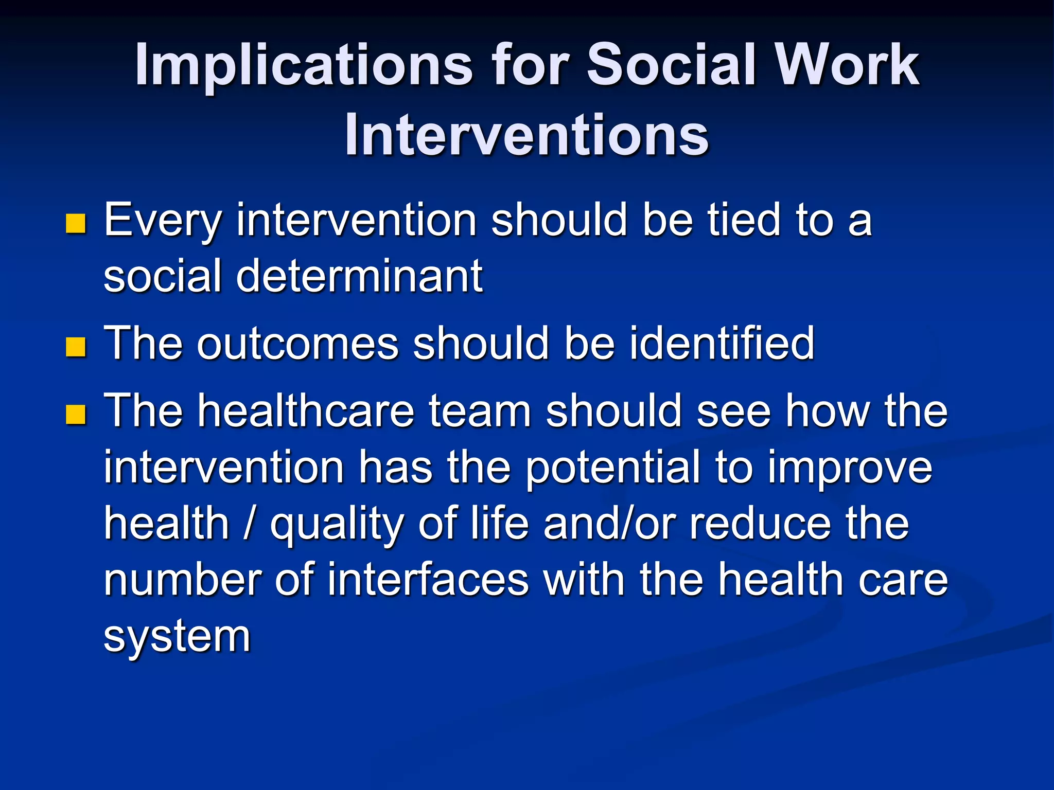 Implications for Social Work 
Interventions 
 Every intervention should be tied to a 
social determinant 
 The outcomes should be identified 
 The healthcare team should see how the 
intervention has the potential to improve 
health / quality of life and/or reduce the 
number of interfaces with the health care 
system 
 