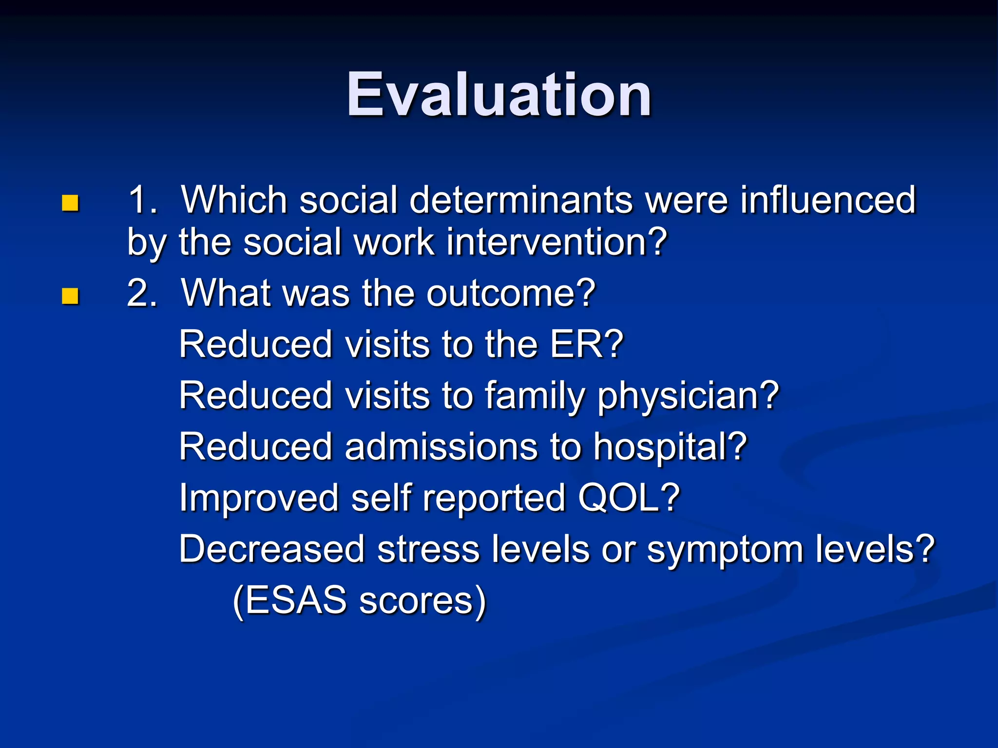 Evaluation 
 1. Which social determinants were influenced 
by the social work intervention? 
 2. What was the outcome? 
Reduced visits to the ER? 
Reduced visits to family physician? 
Reduced admissions to hospital? 
Improved self reported QOL? 
Decreased stress levels or symptom levels? 
(ESAS scores) 
 
