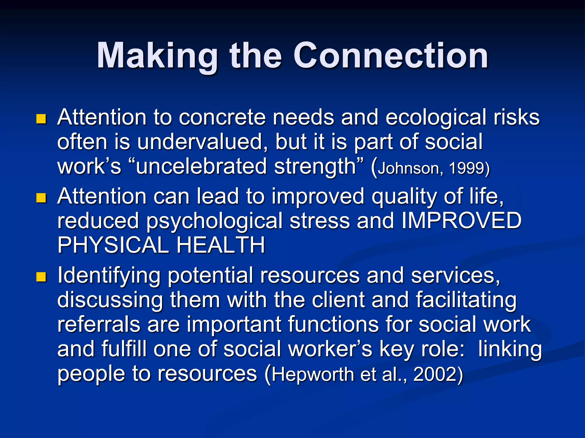 Making the Connection 
 Attention to concrete needs and ecological risks 
often is undervalued, but it is part of social 
work’s “uncelebrated strength” (Johnson, 1999) 
 Attention can lead to improved quality of life, 
reduced psychological stress and IMPROVED 
PHYSICAL HEALTH 
 Identifying potential resources and services, 
discussing them with the client and facilitating 
referrals are important functions for social work 
and fulfill one of social worker’s key role: linking 
people to resources (Hepworth et al., 2002) 
 