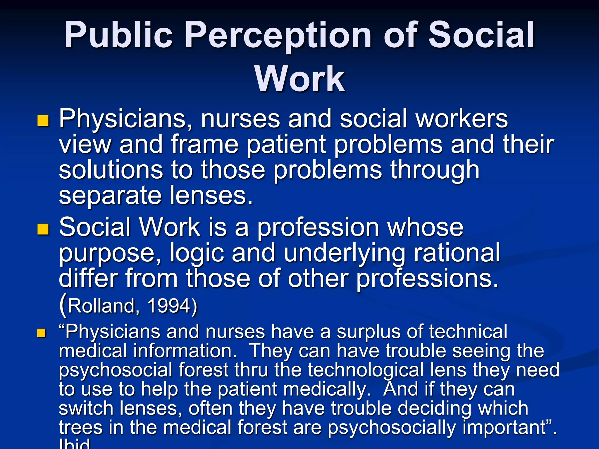 Public Perception of Social 
Work 
 Physicians, nurses and social workers 
view and frame patient problems and their 
solutions to those problems through 
separate lenses. 
 Social Work is a profession whose 
purpose, logic and underlying rational 
differ from those of other professions. 
(Rolland, 1994) 
 “Physicians and nurses have a surplus of technical 
medical information. They can have trouble seeing the 
psychosocial forest thru the technological lens they need 
to use to help the patient medically. And if they can 
switch lenses, often they have trouble deciding which 
trees in the medical forest are psychosocially important”. 
Ibid 
 