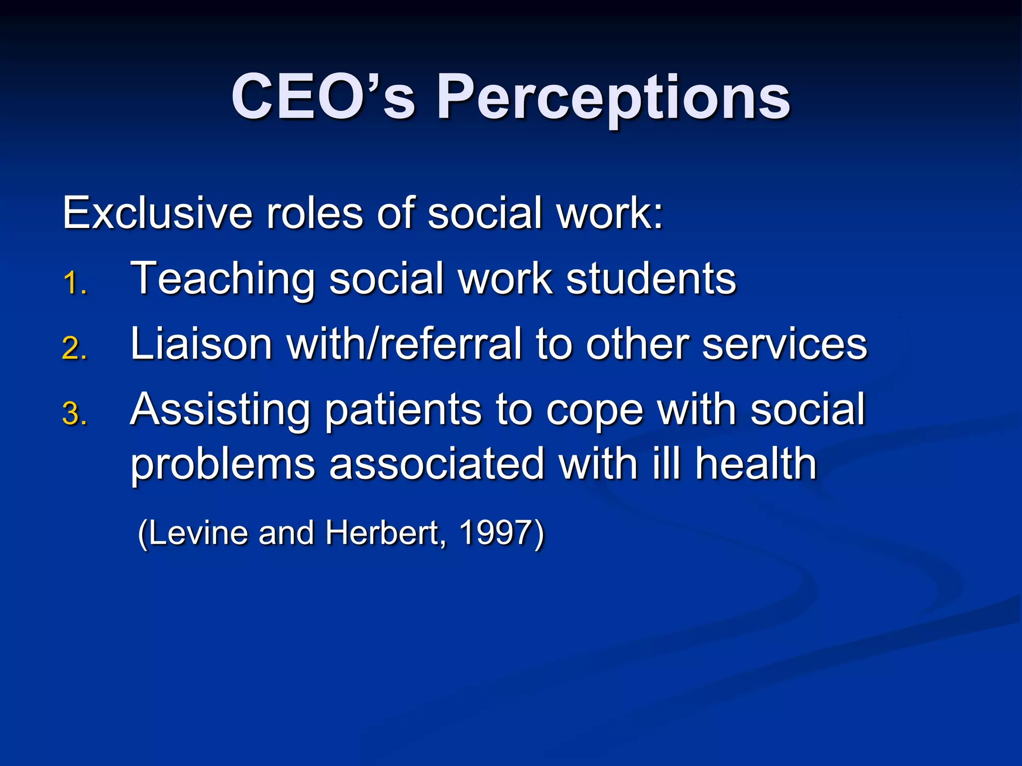 CEO’s Perceptions 
Exclusive roles of social work: 
1. Teaching social work students 
2. Liaison with/referral to other services 
3. Assisting patients to cope with social 
problems associated with ill health 
(Levine and Herbert, 1997) 
 