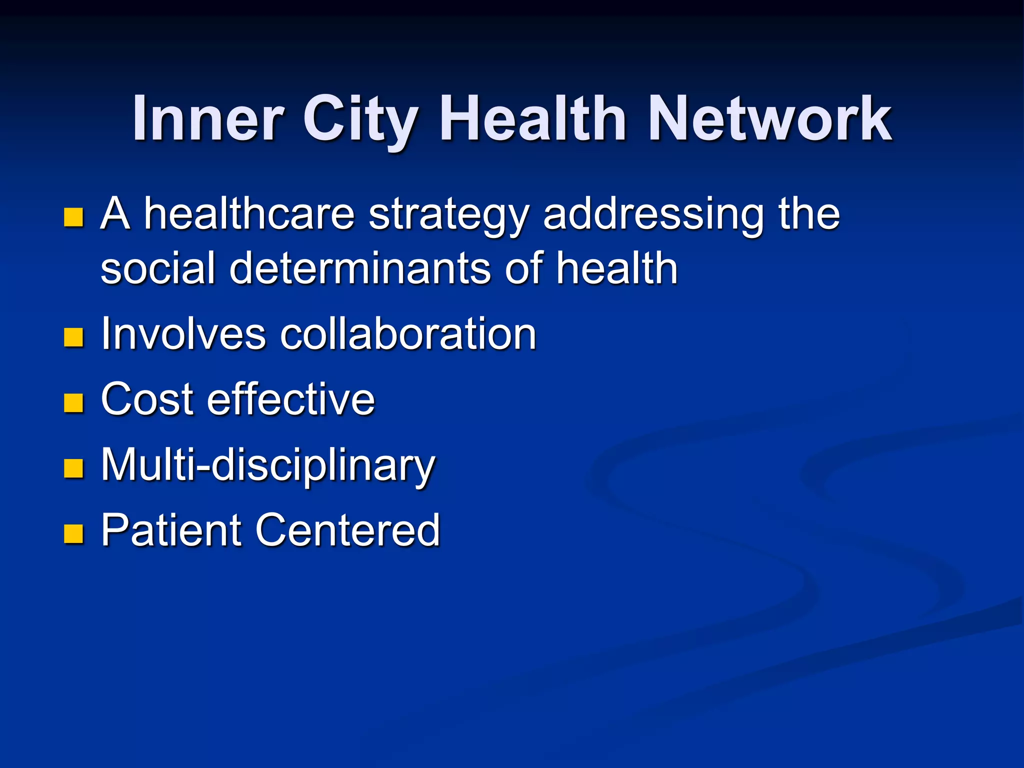 Inner City Health Network 
 A healthcare strategy addressing the 
social determinants of health 
 Involves collaboration 
 Cost effective 
 Multi-disciplinary 
 Patient Centered 
 