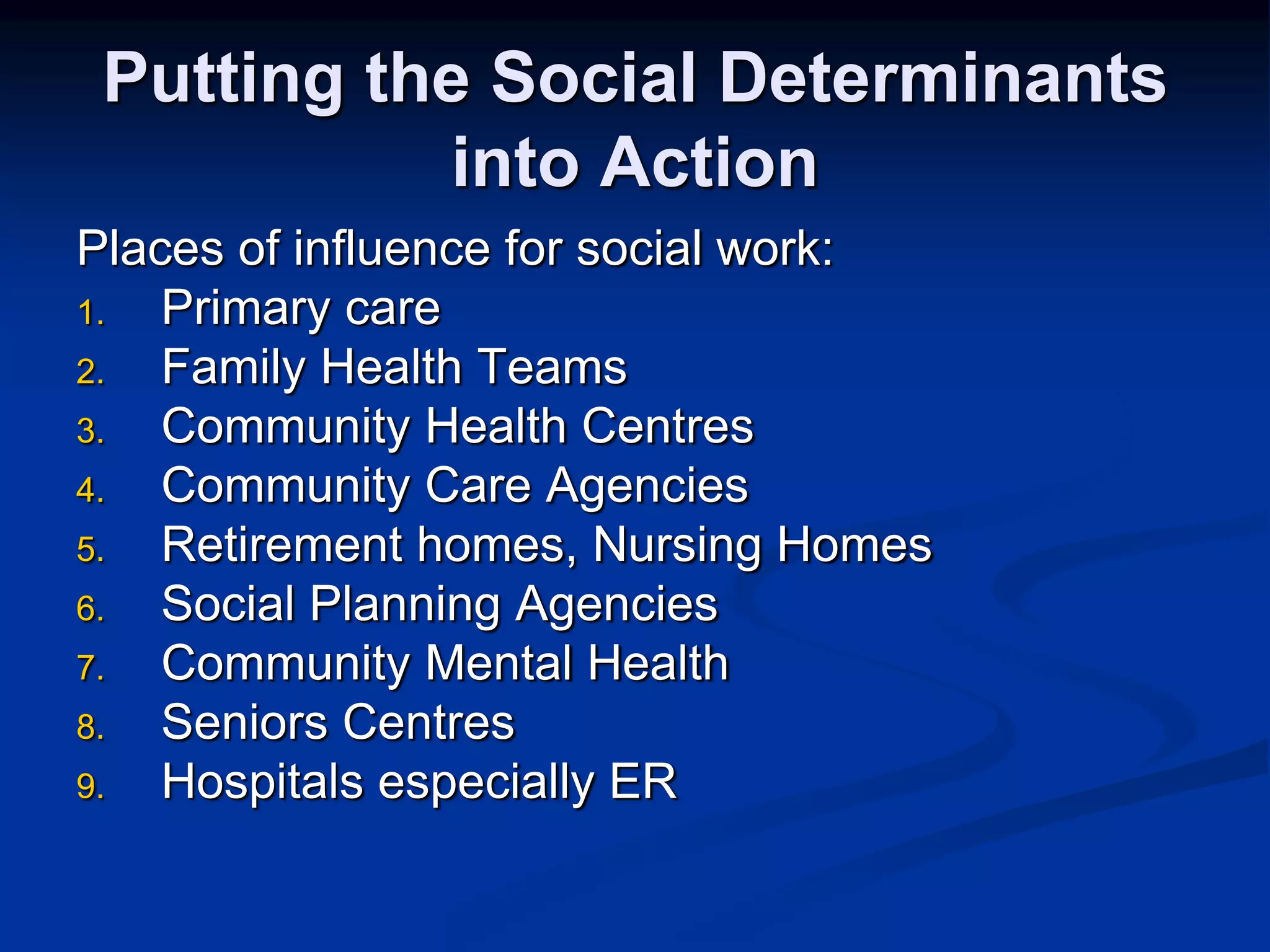 Putting the Social Determinants 
into Action 
Places of influence for social work: 
1. Primary care 
2. Family Health Teams 
3. Community Health Centres 
4. Community Care Agencies 
5. Retirement homes, Nursing Homes 
6. Social Planning Agencies 
7. Community Mental Health 
8. Seniors Centres 
9. Hospitals especially ER 
 