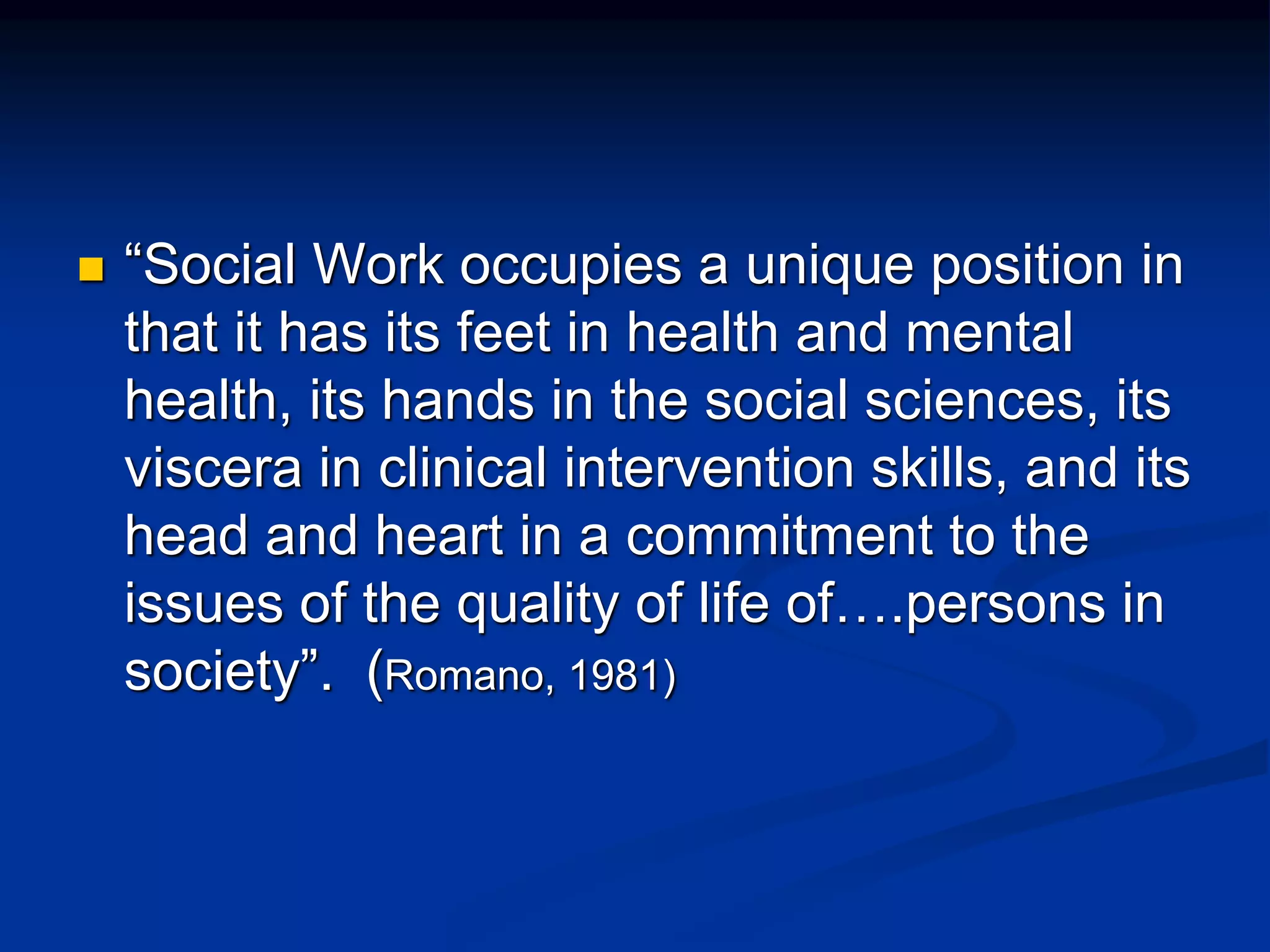  “Social Work occupies a unique position in 
that it has its feet in health and mental 
health, its hands in the social sciences, its 
viscera in clinical intervention skills, and its 
head and heart in a commitment to the 
issues of the quality of life of….persons in 
society”. (Romano, 1981) 
 
