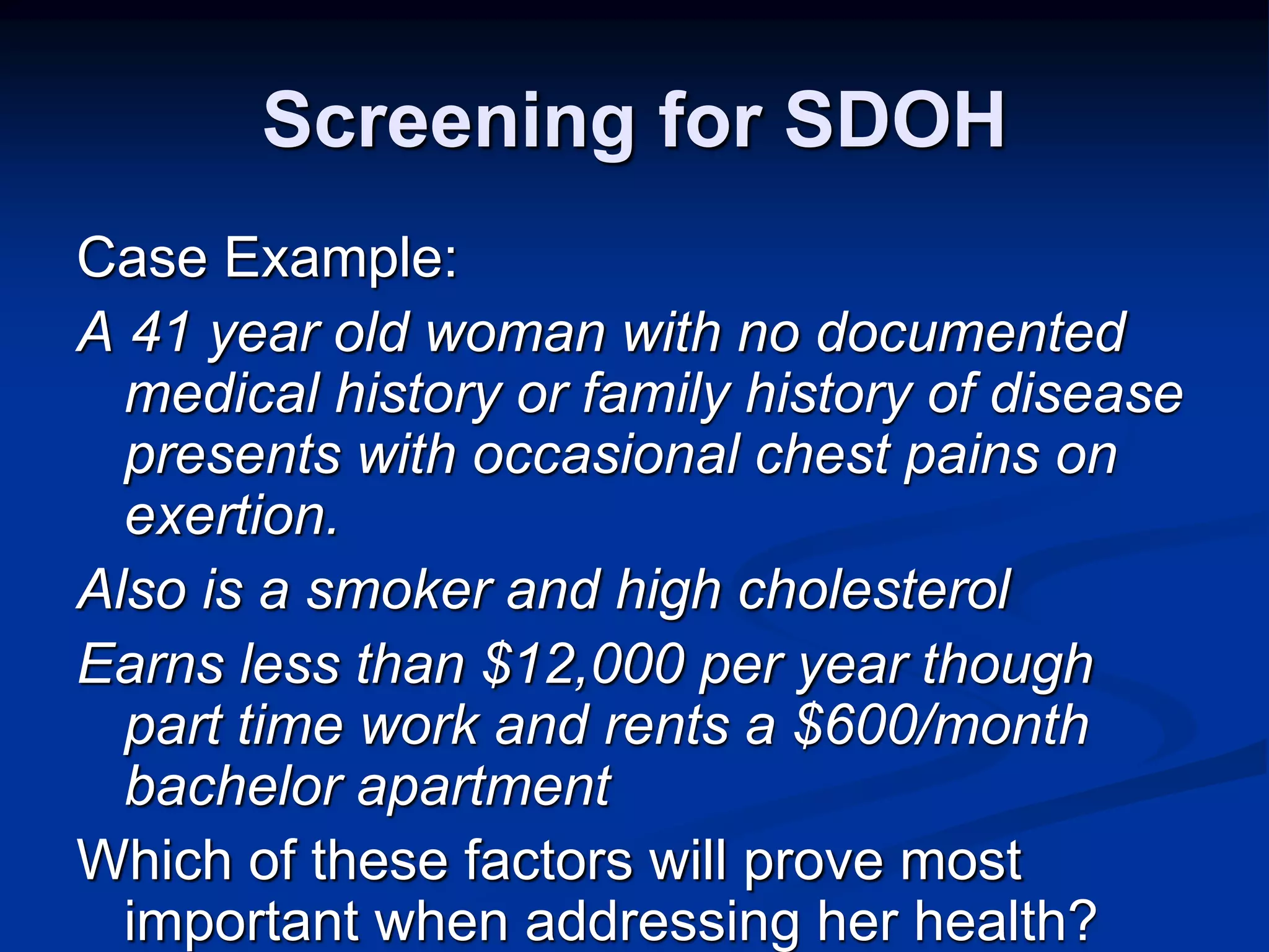 Screening for SDOH 
Case Example: 
A 41 year old woman with no documented 
medical history or family history of disease 
presents with occasional chest pains on 
exertion. 
Also is a smoker and high cholesterol 
Earns less than $12,000 per year though 
part time work and rents a $600/month 
bachelor apartment 
Which of these factors will prove most 
important when addressing her health? 
 