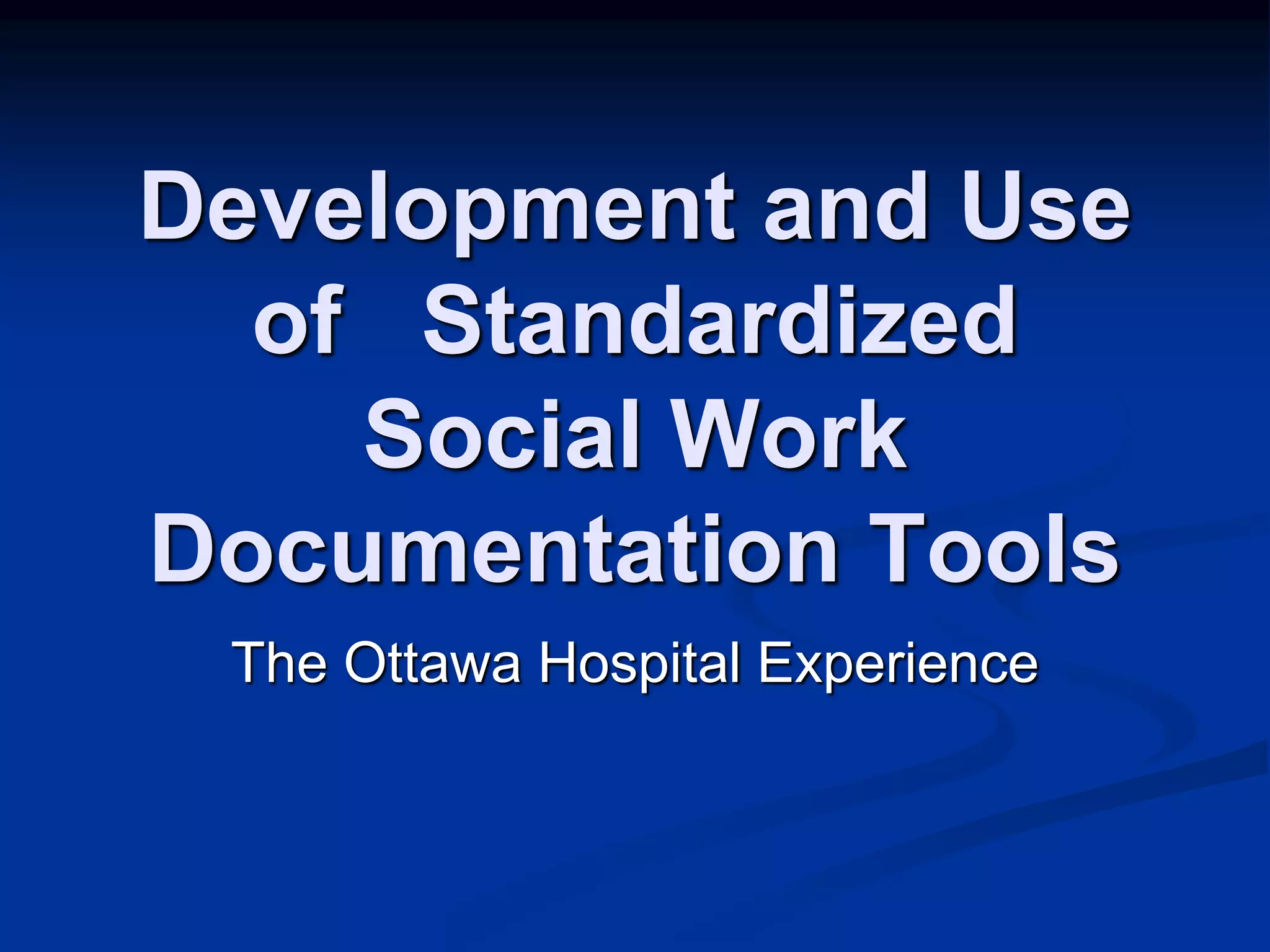 Development and Use 
of Standardized 
Social Work 
Documentation Tools 
The Ottawa Hospital Experience 
 