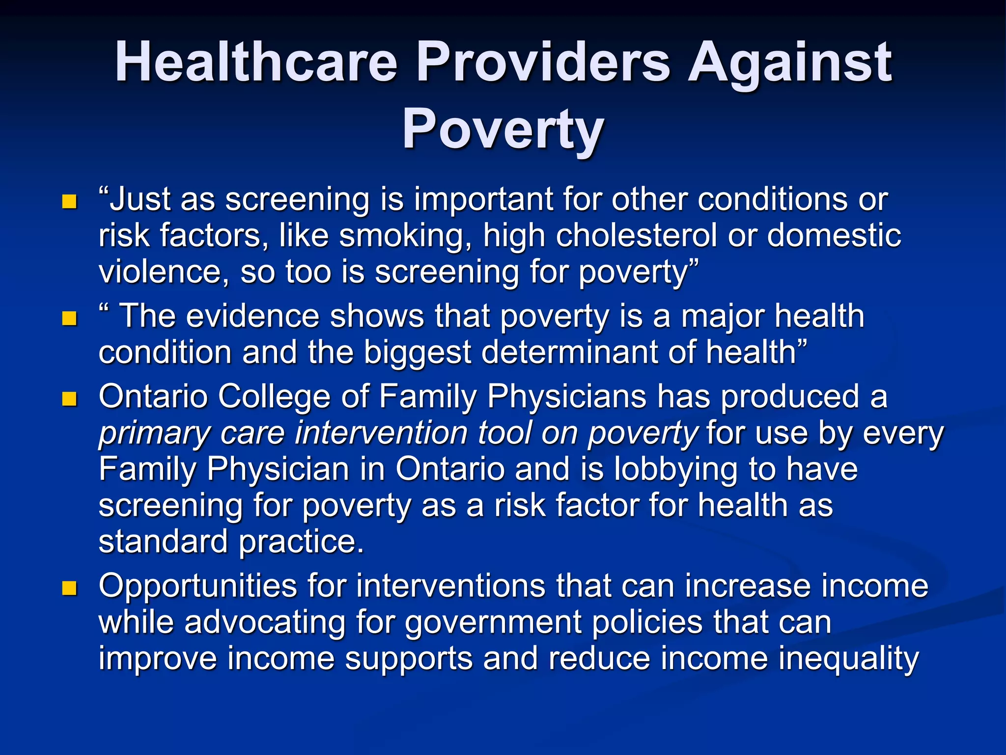 Healthcare Providers Against 
Poverty 
 “Just as screening is important for other conditions or 
risk factors, like smoking, high cholesterol or domestic 
violence, so too is screening for poverty” 
 “ The evidence shows that poverty is a major health 
condition and the biggest determinant of health” 
 Ontario College of Family Physicians has produced a 
primary care intervention tool on poverty for use by every 
Family Physician in Ontario and is lobbying to have 
screening for poverty as a risk factor for health as 
standard practice. 
 Opportunities for interventions that can increase income 
while advocating for government policies that can 
improve income supports and reduce income inequality 
 
