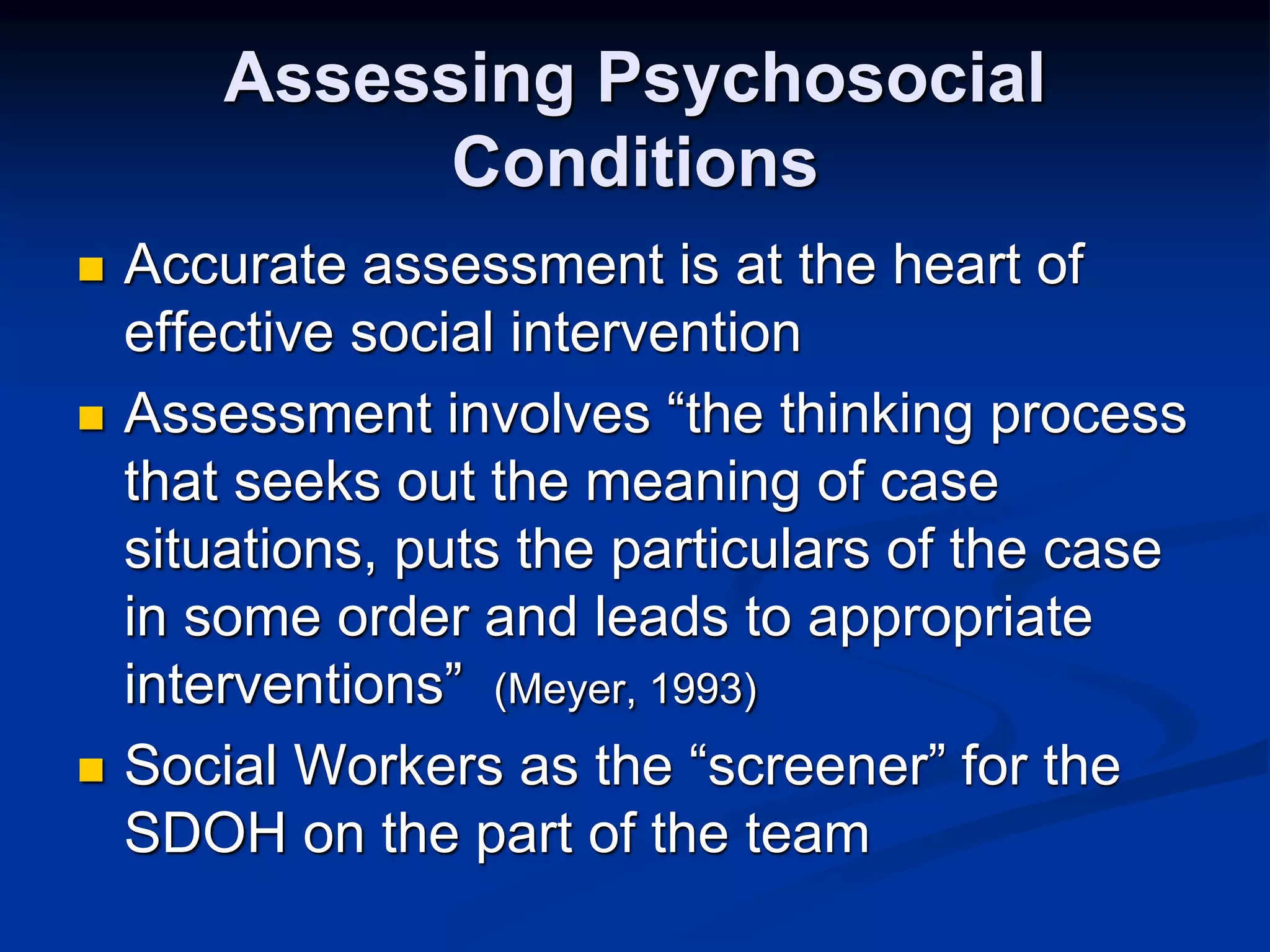 Assessing Psychosocial 
Conditions 
 Accurate assessment is at the heart of 
effective social intervention 
 Assessment involves “the thinking process 
that seeks out the meaning of case 
situations, puts the particulars of the case 
in some order and leads to appropriate 
interventions” (Meyer, 1993) 
 Social Workers as the “screener” for the 
SDOH on the part of the team 
 
