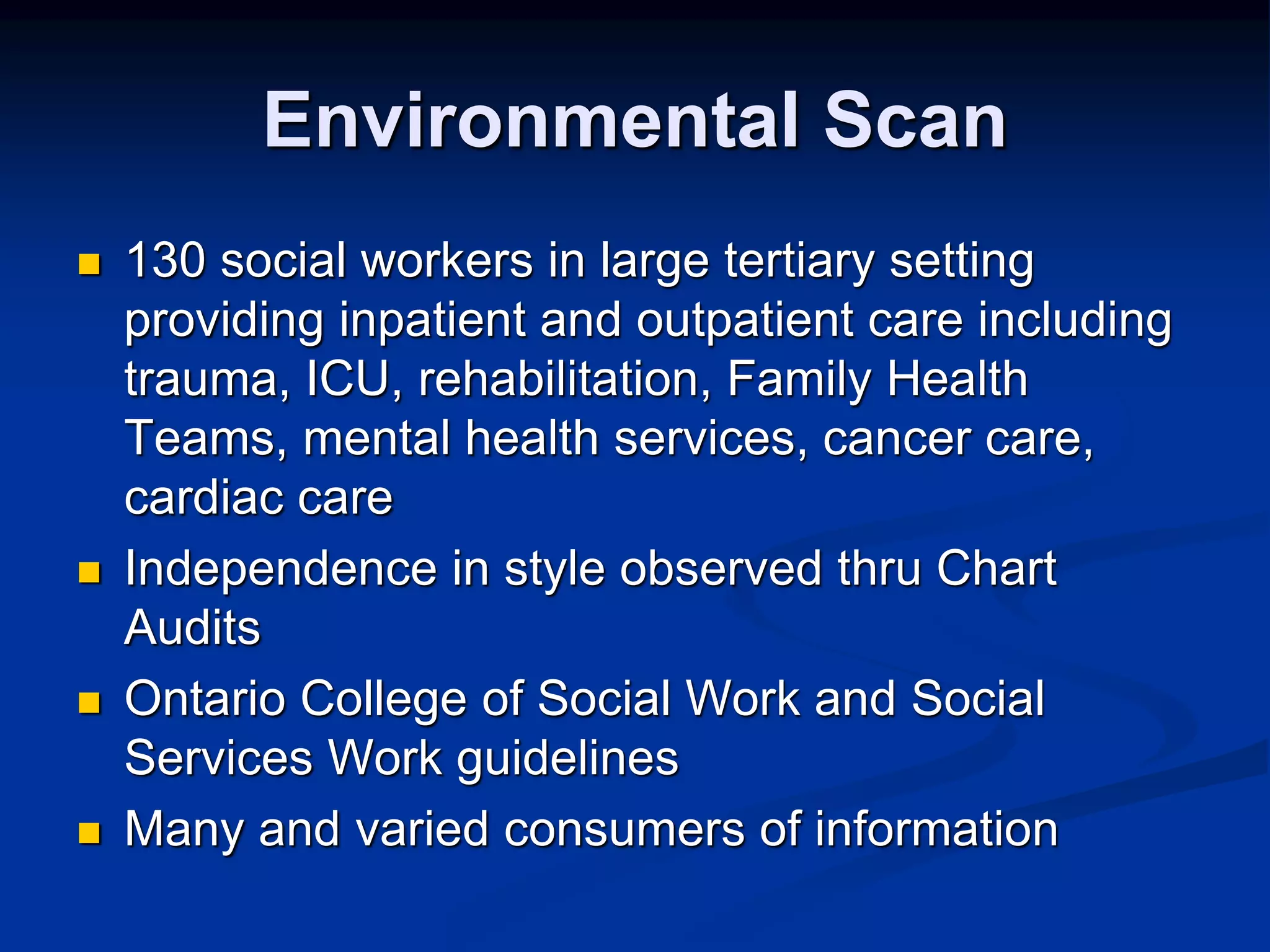 Environmental Scan 
 130 social workers in large tertiary setting 
providing inpatient and outpatient care including 
trauma, ICU, rehabilitation, Family Health 
Teams, mental health services, cancer care, 
cardiac care 
 Independence in style observed thru Chart 
Audits 
 Ontario College of Social Work and Social 
Services Work guidelines 
 Many and varied consumers of information 
 