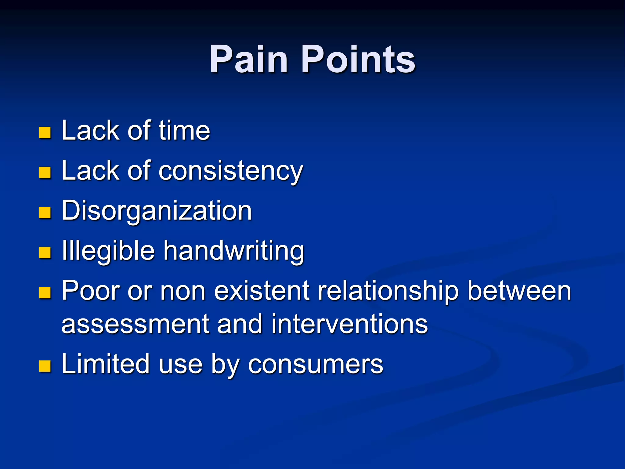 Pain Points 
 Lack of time 
 Lack of consistency 
 Disorganization 
 Illegible handwriting 
 Poor or non existent relationship between 
assessment and interventions 
 Limited use by consumers 
 