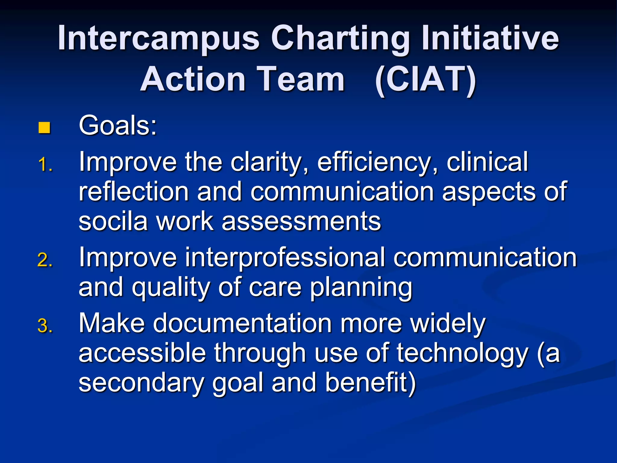 Intercampus Charting Initiative 
Action Team (CIAT) 
 Goals: 
1. Improve the clarity, efficiency, clinical 
reflection and communication aspects of 
socila work assessments 
2. Improve interprofessional communication 
and quality of care planning 
3. Make documentation more widely 
accessible through use of technology (a 
secondary goal and benefit) 
 