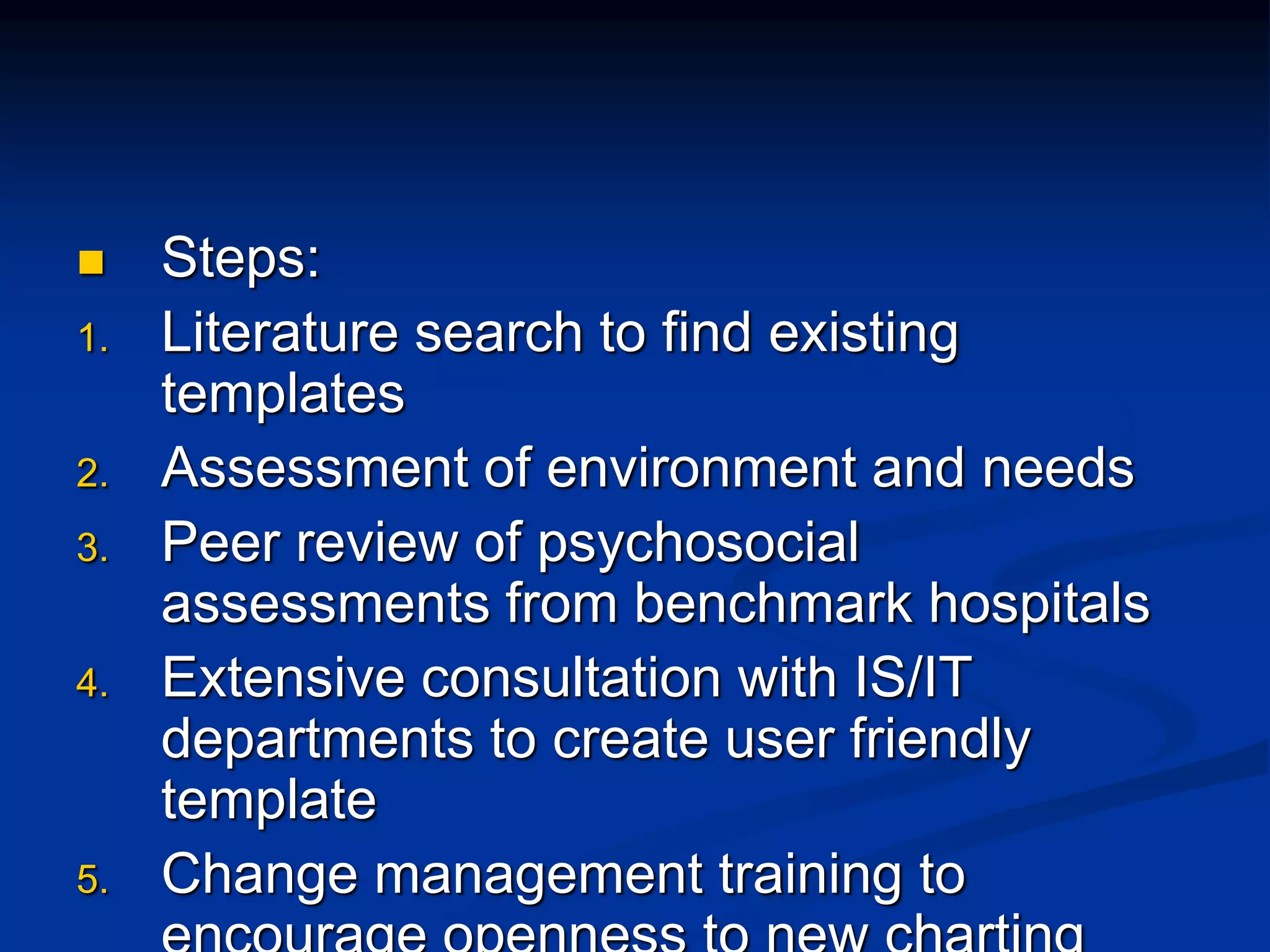  Steps: 
1. Literature search to find existing 
templates 
2. Assessment of environment and needs 
3. Peer review of psychosocial 
assessments from benchmark hospitals 
4. Extensive consultation with IS/IT 
departments to create user friendly 
template 
5. Change management training to 
encourage openness to new charting 
 