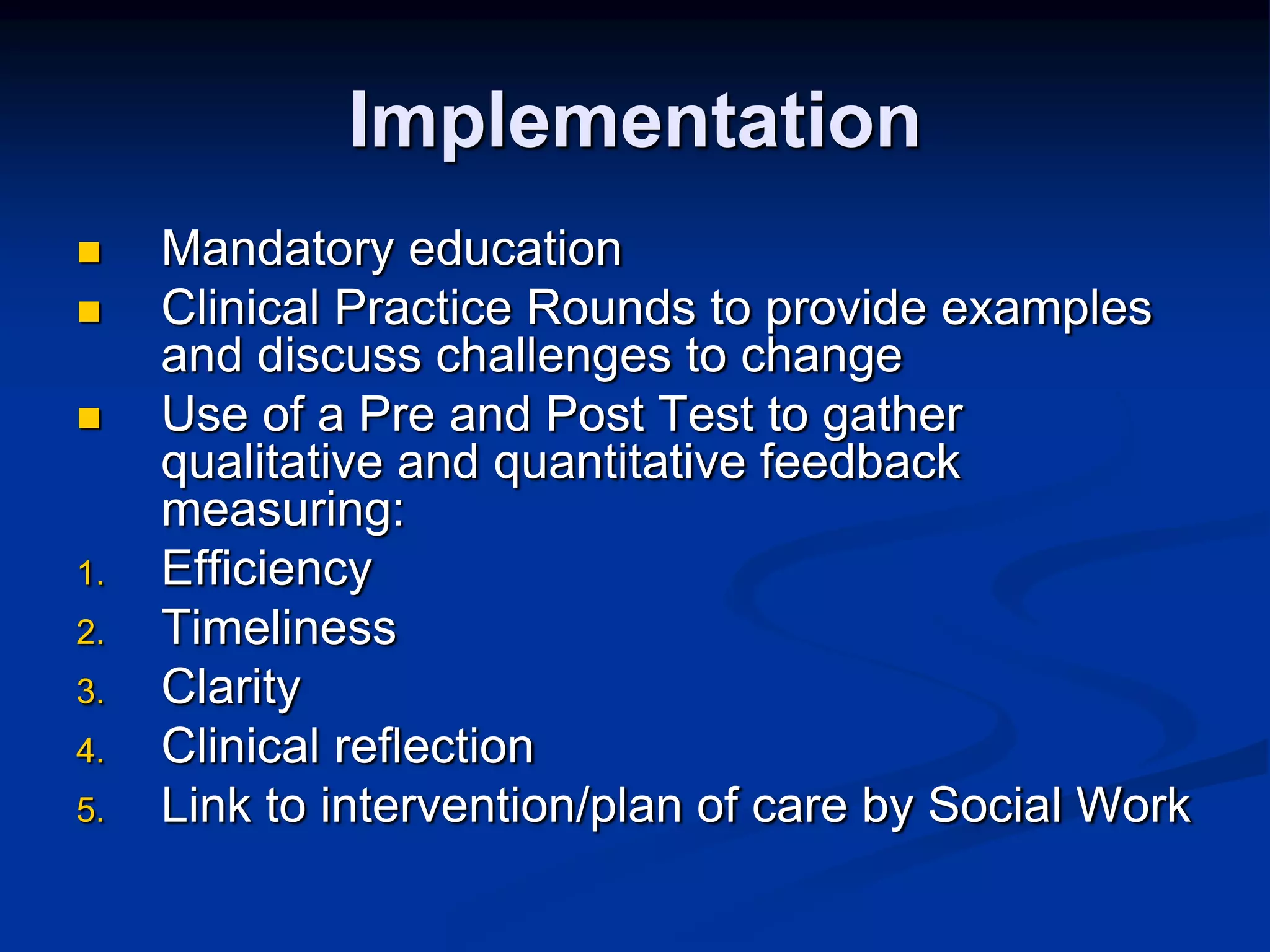 Implementation 
 Mandatory education 
 Clinical Practice Rounds to provide examples 
and discuss challenges to change 
 Use of a Pre and Post Test to gather 
qualitative and quantitative feedback 
measuring: 
1. Efficiency 
2. Timeliness 
3. Clarity 
4. Clinical reflection 
5. Link to intervention/plan of care by Social Work 
 