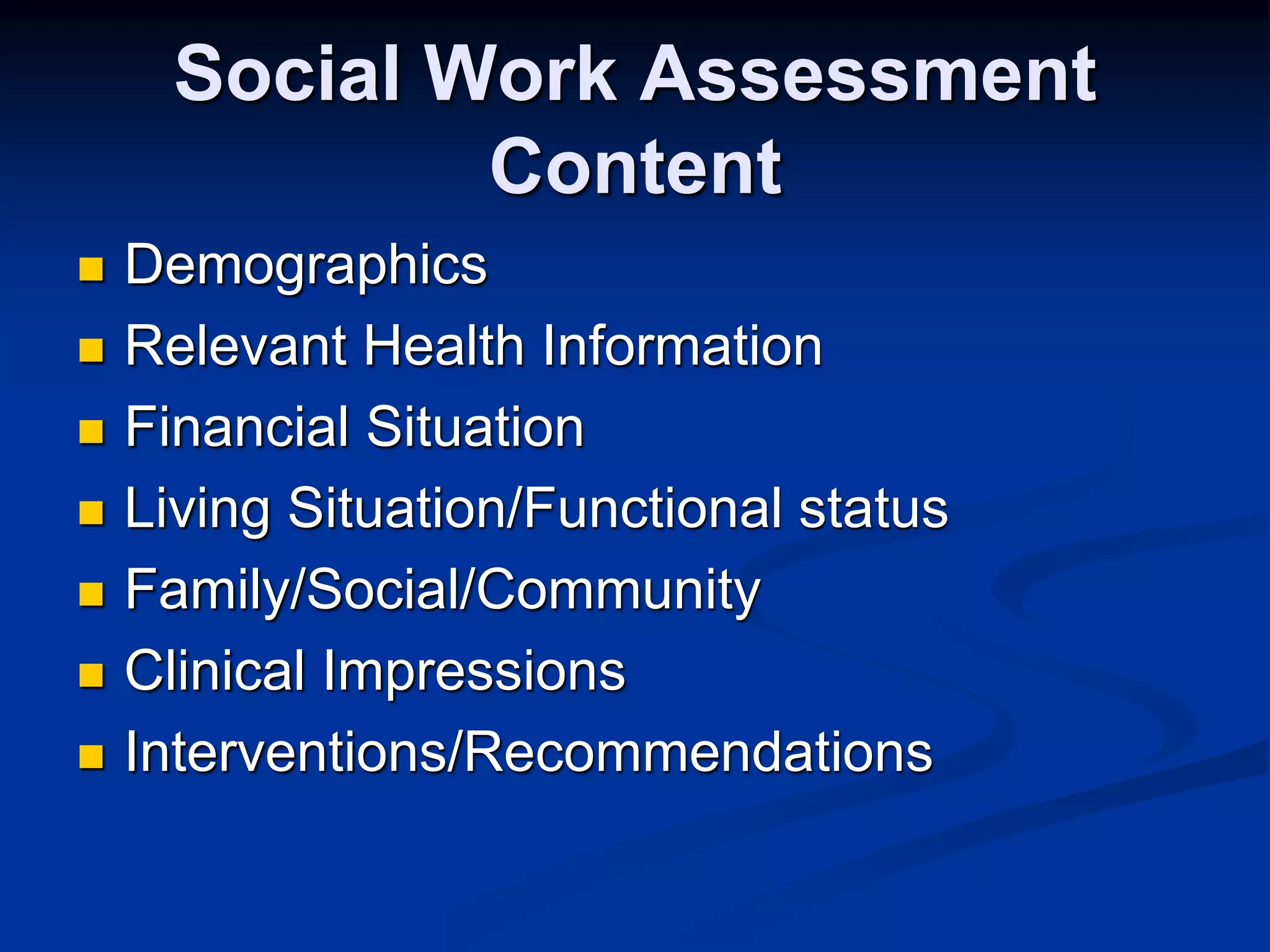 Social Work Assessment 
Content 
 Demographics 
 Relevant Health Information 
 Financial Situation 
 Living Situation/Functional status 
 Family/Social/Community 
 Clinical Impressions 
 Interventions/Recommendations 
 