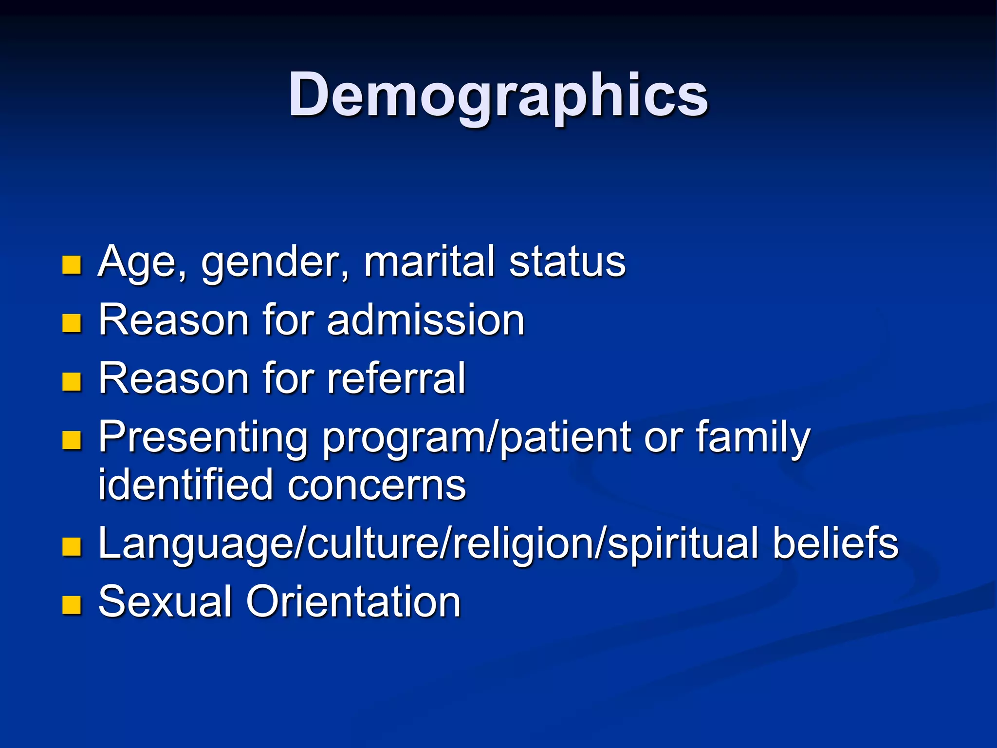 Demographics 
 Age, gender, marital status 
 Reason for admission 
 Reason for referral 
 Presenting program/patient or family 
identified concerns 
 Language/culture/religion/spiritual beliefs 
 Sexual Orientation 
 