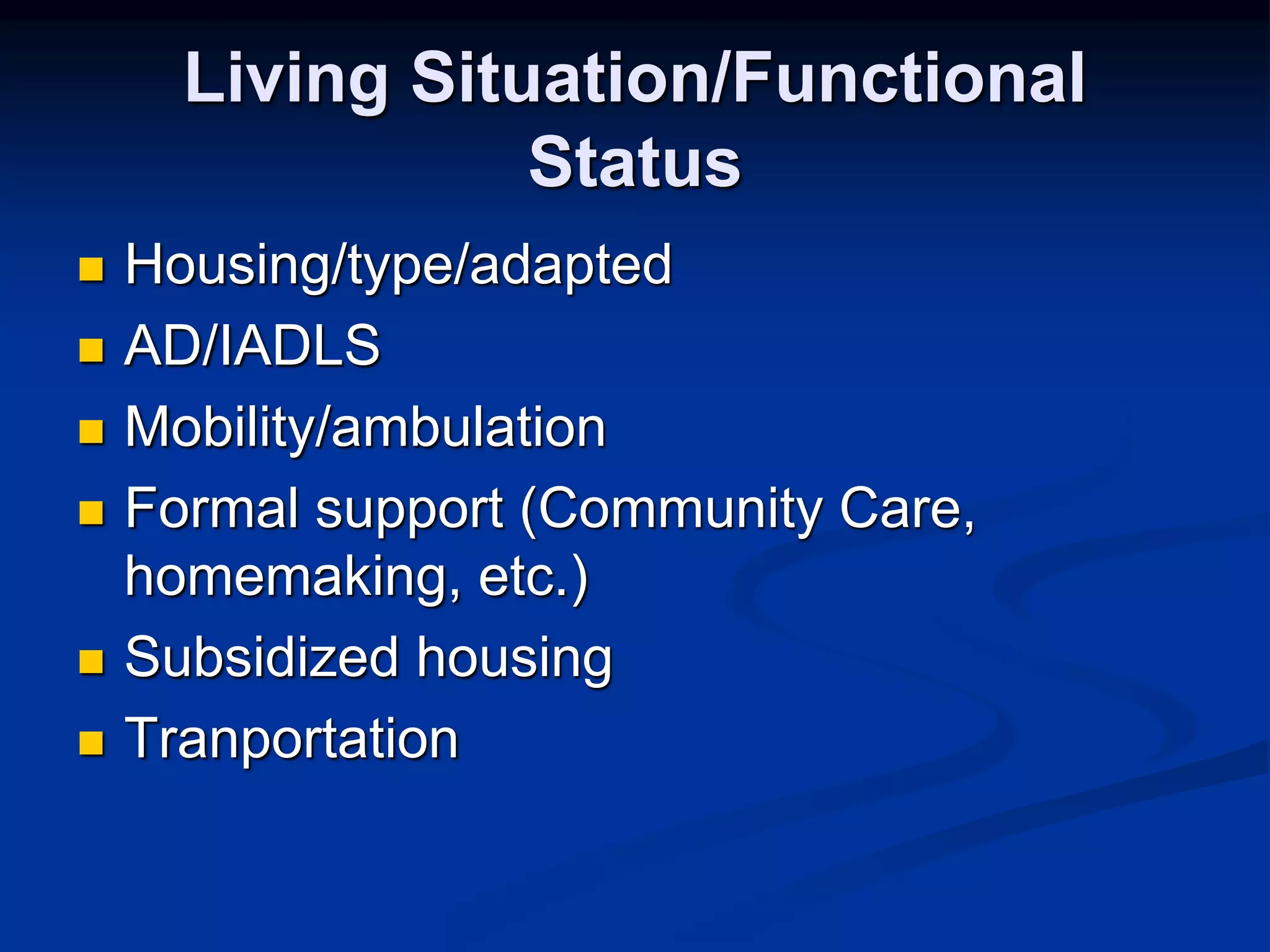 Living Situation/Functional 
Status 
 Housing/type/adapted 
 AD/IADLS 
 Mobility/ambulation 
 Formal support (Community Care, 
homemaking, etc.) 
 Subsidized housing 
 Tranportation 
 