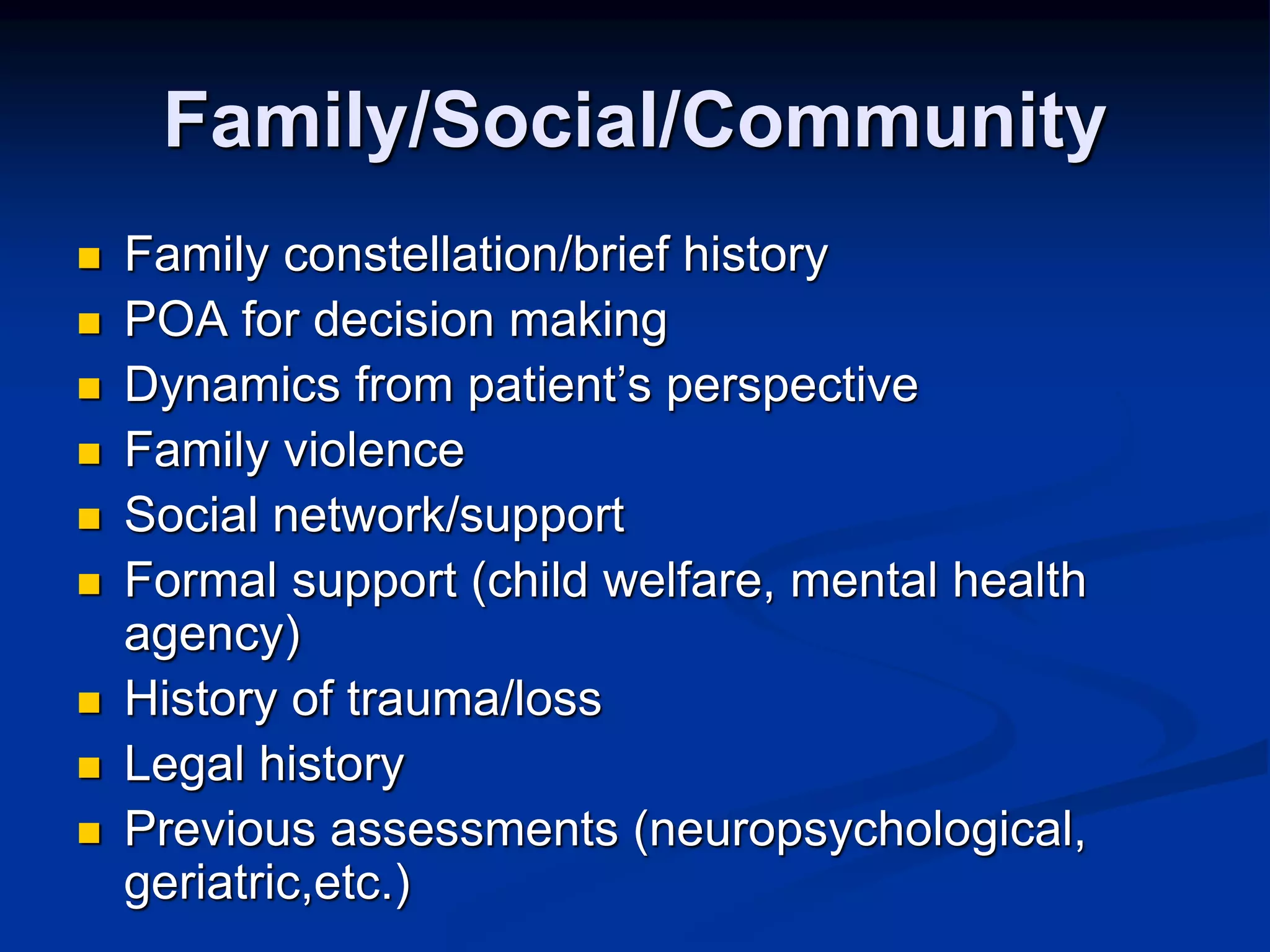 Family/Social/Community 
 Family constellation/brief history 
 POA for decision making 
 Dynamics from patient’s perspective 
 Family violence 
 Social network/support 
 Formal support (child welfare, mental health 
agency) 
 History of trauma/loss 
 Legal history 
 Previous assessments (neuropsychological, 
geriatric,etc.) 
 