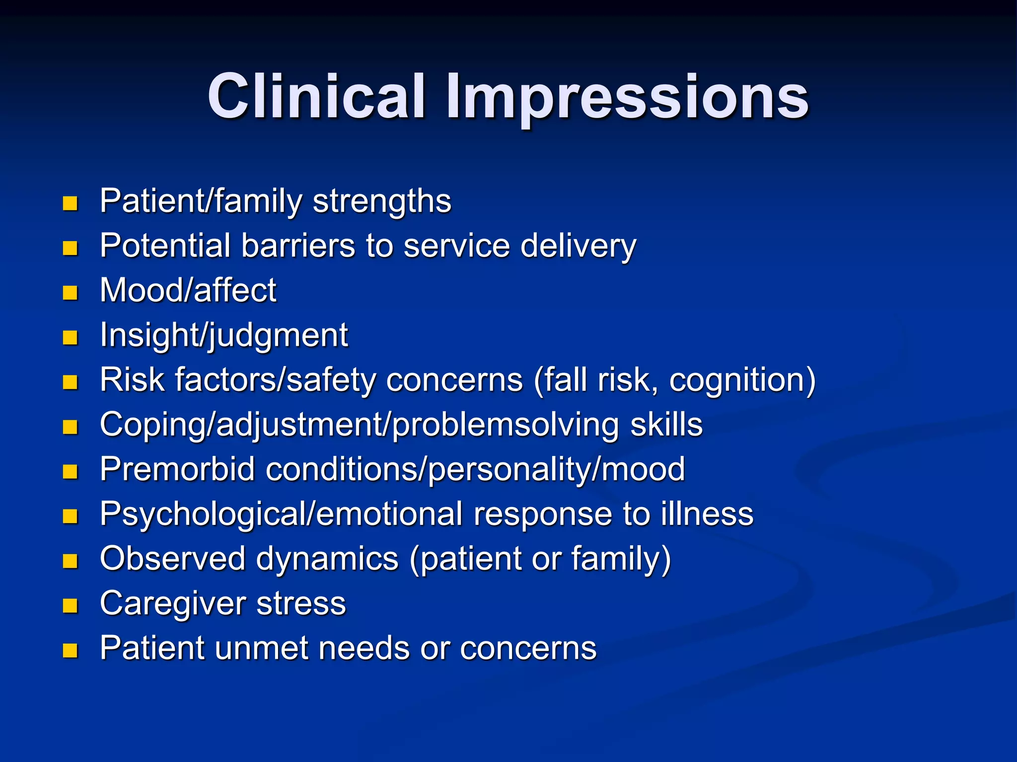 Clinical Impressions 
 Patient/family strengths 
 Potential barriers to service delivery 
 Mood/affect 
 Insight/judgment 
 Risk factors/safety concerns (fall risk, cognition) 
 Coping/adjustment/problemsolving skills 
 Premorbid conditions/personality/mood 
 Psychological/emotional response to illness 
 Observed dynamics (patient or family) 
 Caregiver stress 
 Patient unmet needs or concerns 
 