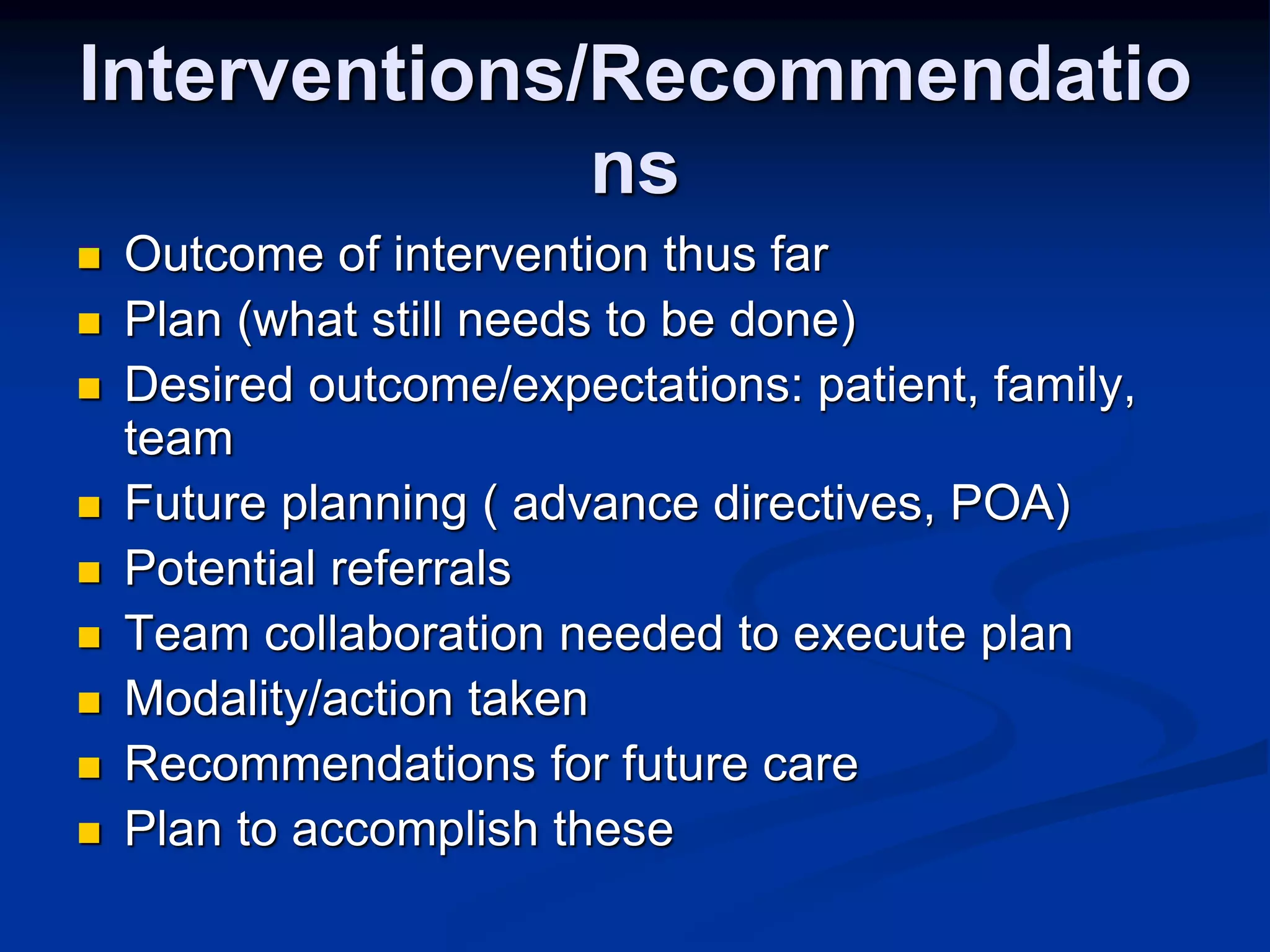 Interventions/Recommendatio 
ns 
 Outcome of intervention thus far 
 Plan (what still needs to be done) 
 Desired outcome/expectations: patient, family, 
team 
 Future planning ( advance directives, POA) 
 Potential referrals 
 Team collaboration needed to execute plan 
 Modality/action taken 
 Recommendations for future care 
 Plan to accomplish these 
 