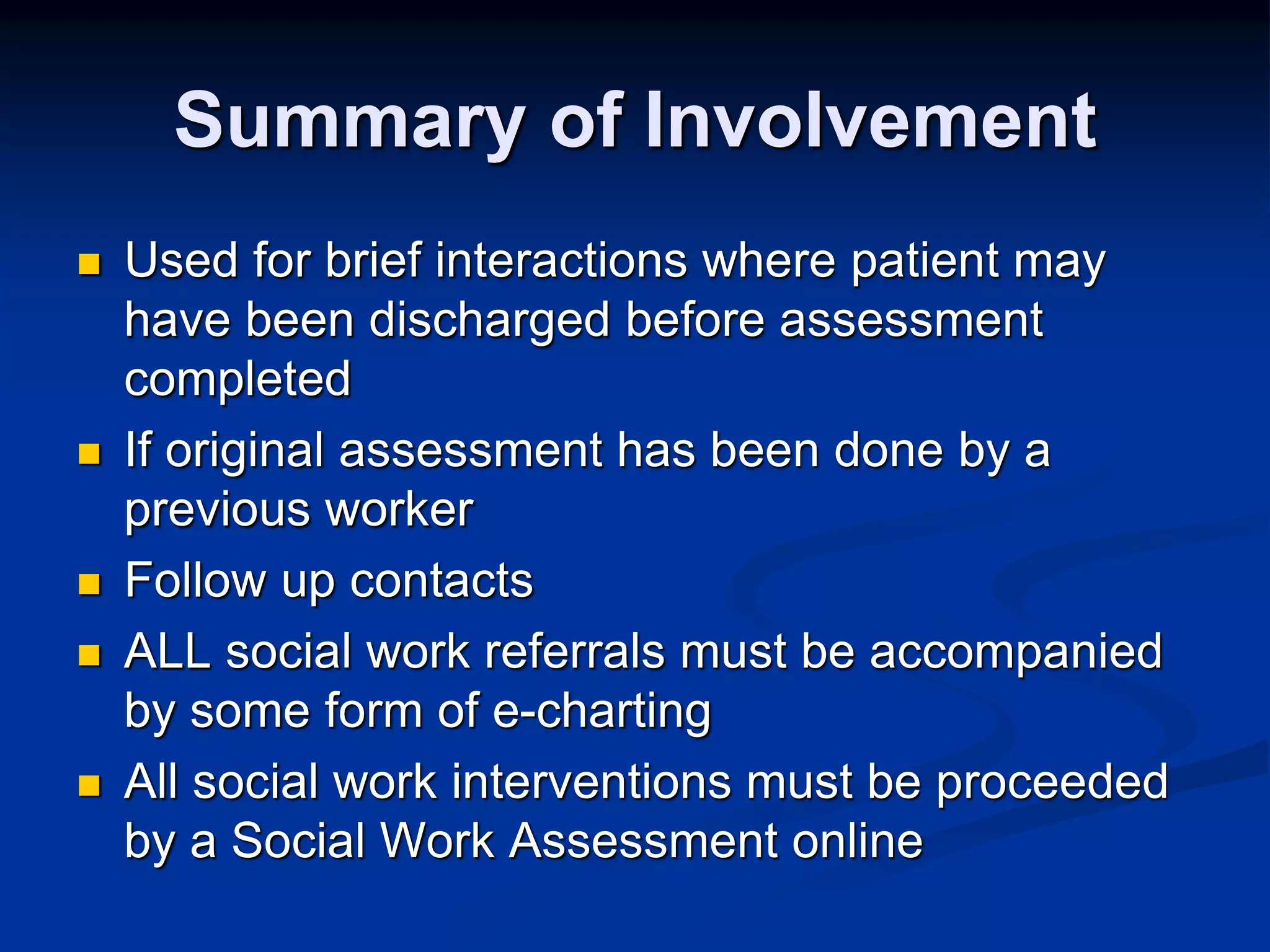 Summary of Involvement 
 Used for brief interactions where patient may 
have been discharged before assessment 
completed 
 If original assessment has been done by a 
previous worker 
 Follow up contacts 
 ALL social work referrals must be accompanied 
by some form of e-charting 
 All social work interventions must be proceeded 
by a Social Work Assessment online 
 