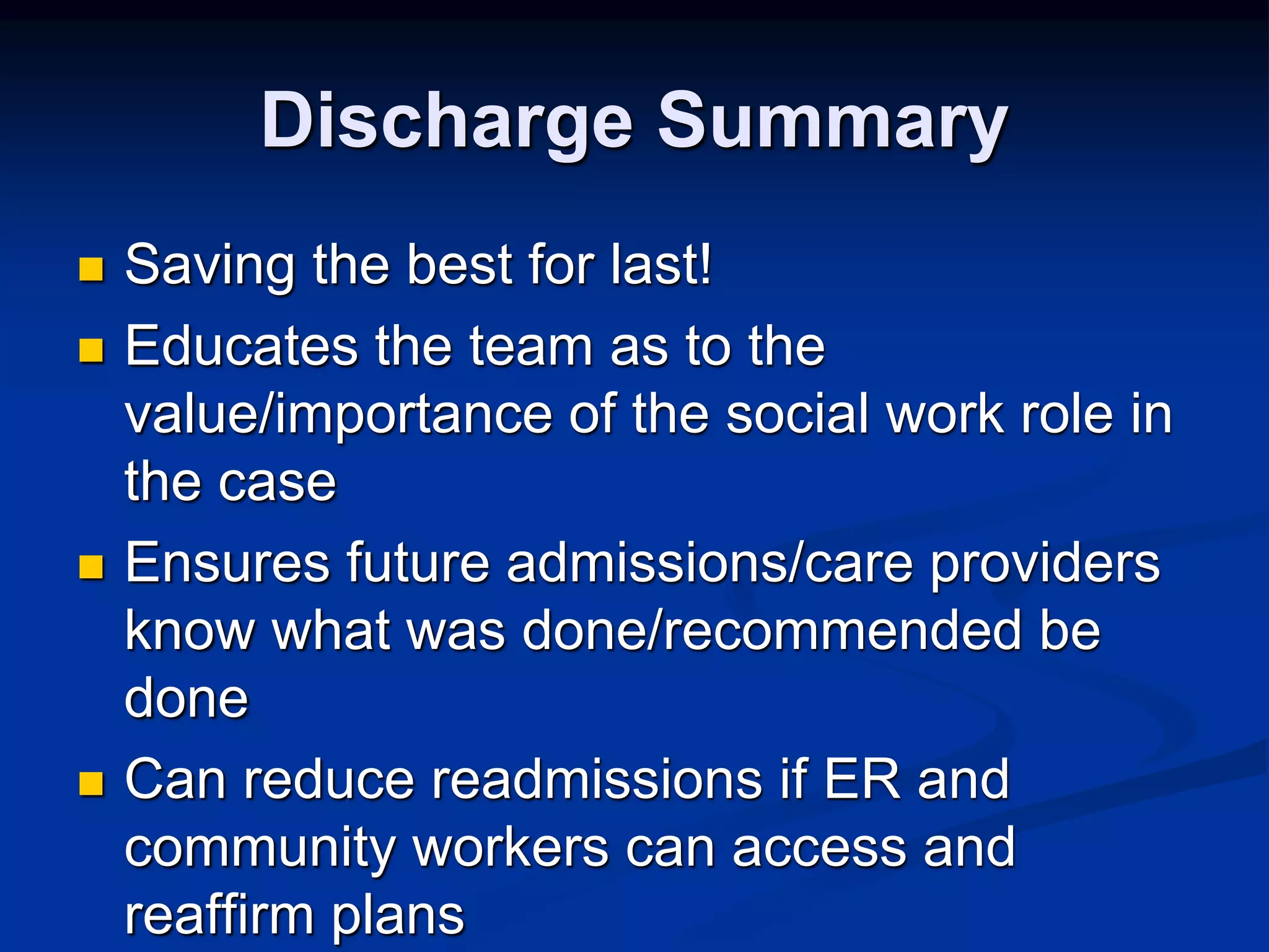 Discharge Summary 
 Saving the best for last! 
 Educates the team as to the 
value/importance of the social work role in 
the case 
 Ensures future admissions/care providers 
know what was done/recommended be 
done 
 Can reduce readmissions if ER and 
community workers can access and 
reaffirm plans 
 