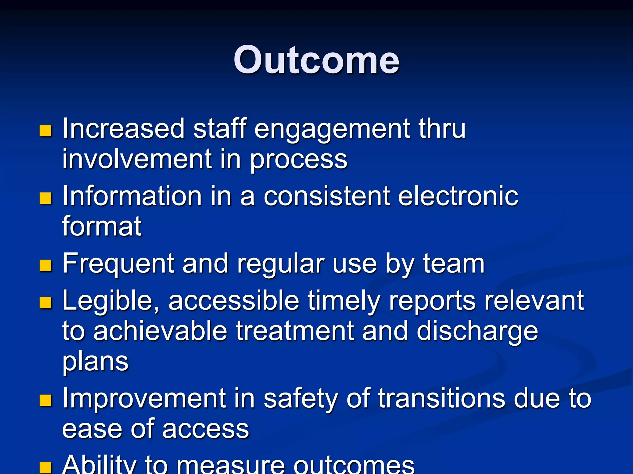 Outcome 
 Increased staff engagement thru 
involvement in process 
 Information in a consistent electronic 
format 
 Frequent and regular use by team 
 Legible, accessible timely reports relevant 
to achievable treatment and discharge 
plans 
 Improvement in safety of transitions due to 
ease of access 
 Ability to measure outcomes 
 