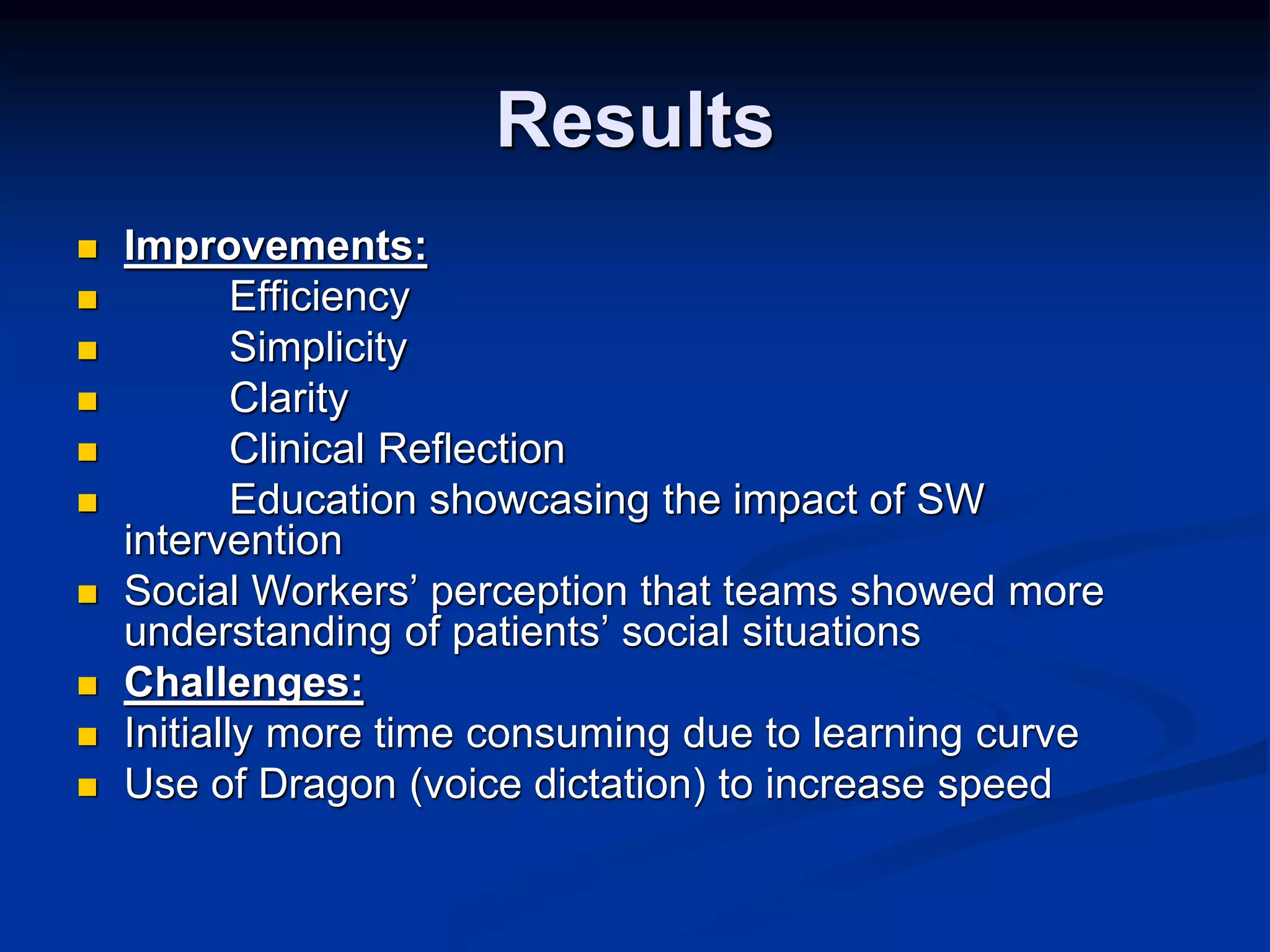 Results 
 Improvements: 
 Efficiency 
 Simplicity 
 Clarity 
 Clinical Reflection 
 Education showcasing the impact of SW 
intervention 
 Social Workers’ perception that teams showed more 
understanding of patients’ social situations 
 Challenges: 
 Initially more time consuming due to learning curve 
 Use of Dragon (voice dictation) to increase speed 
 