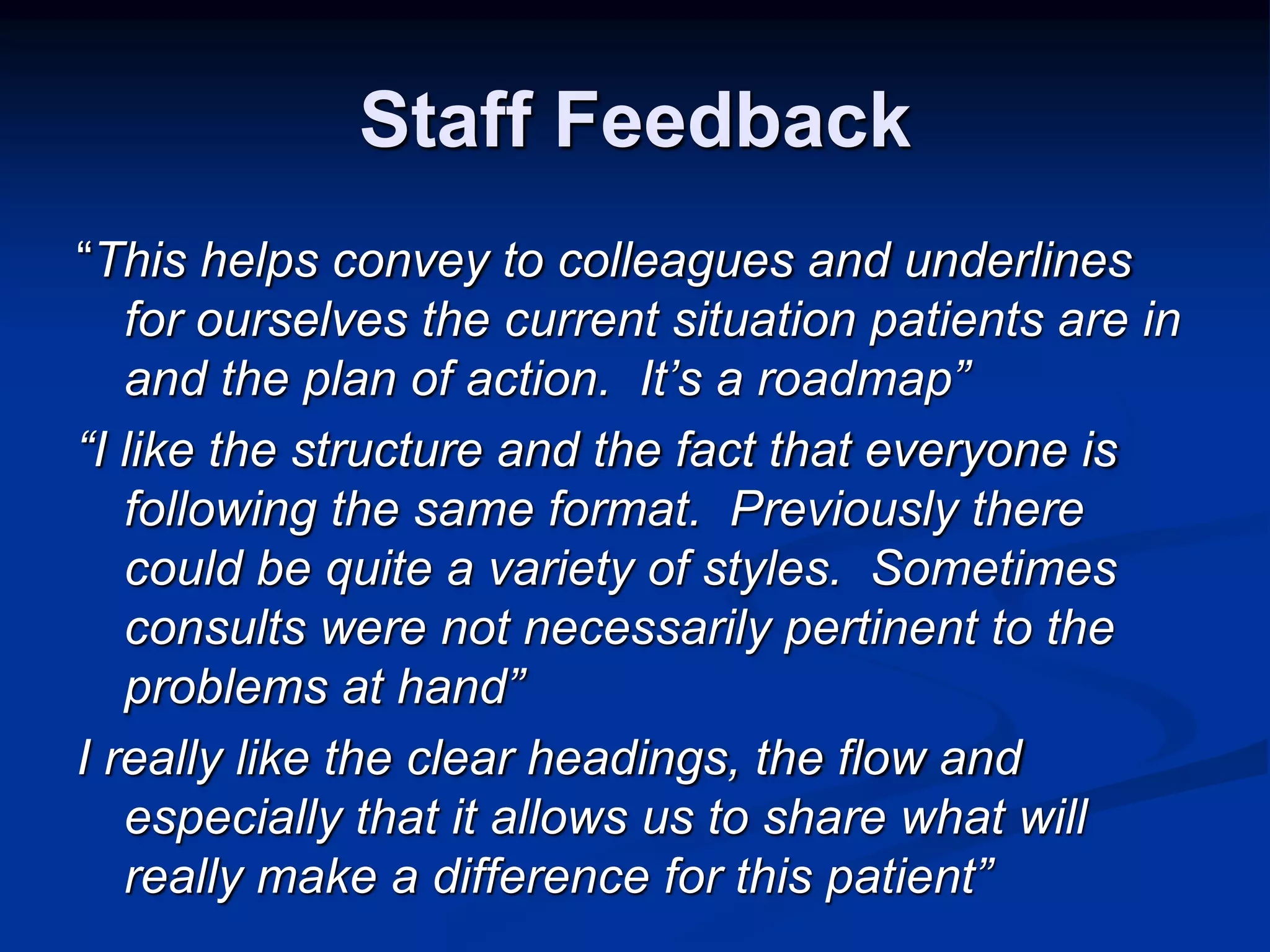 Staff Feedback 
“This helps convey to colleagues and underlines 
for ourselves the current situation patients are in 
and the plan of action. It’s a roadmap” 
“I like the structure and the fact that everyone is 
following the same format. Previously there 
could be quite a variety of styles. Sometimes 
consults were not necessarily pertinent to the 
problems at hand” 
I really like the clear headings, the flow and 
especially that it allows us to share what will 
really make a difference for this patient” 
 