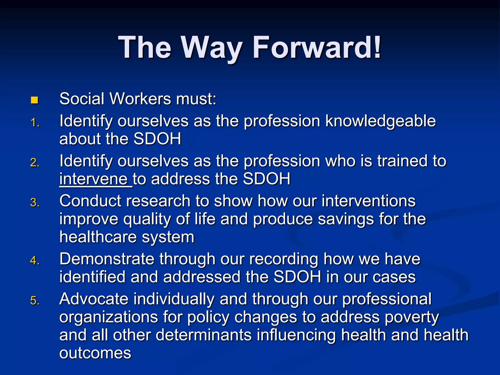 The Way Forward! 
 Social Workers must: 
1. Identify ourselves as the profession knowledgeable 
about the SDOH 
2. Identify ourselves as the profession who is trained to 
intervene to address the SDOH 
3. Conduct research to show how our interventions 
improve quality of life and produce savings for the 
healthcare system 
4. Demonstrate through our recording how we have 
identified and addressed the SDOH in our cases 
5. Advocate individually and through our professional 
organizations for policy changes to address poverty 
and all other determinants influencing health and health 
outcomes 
 