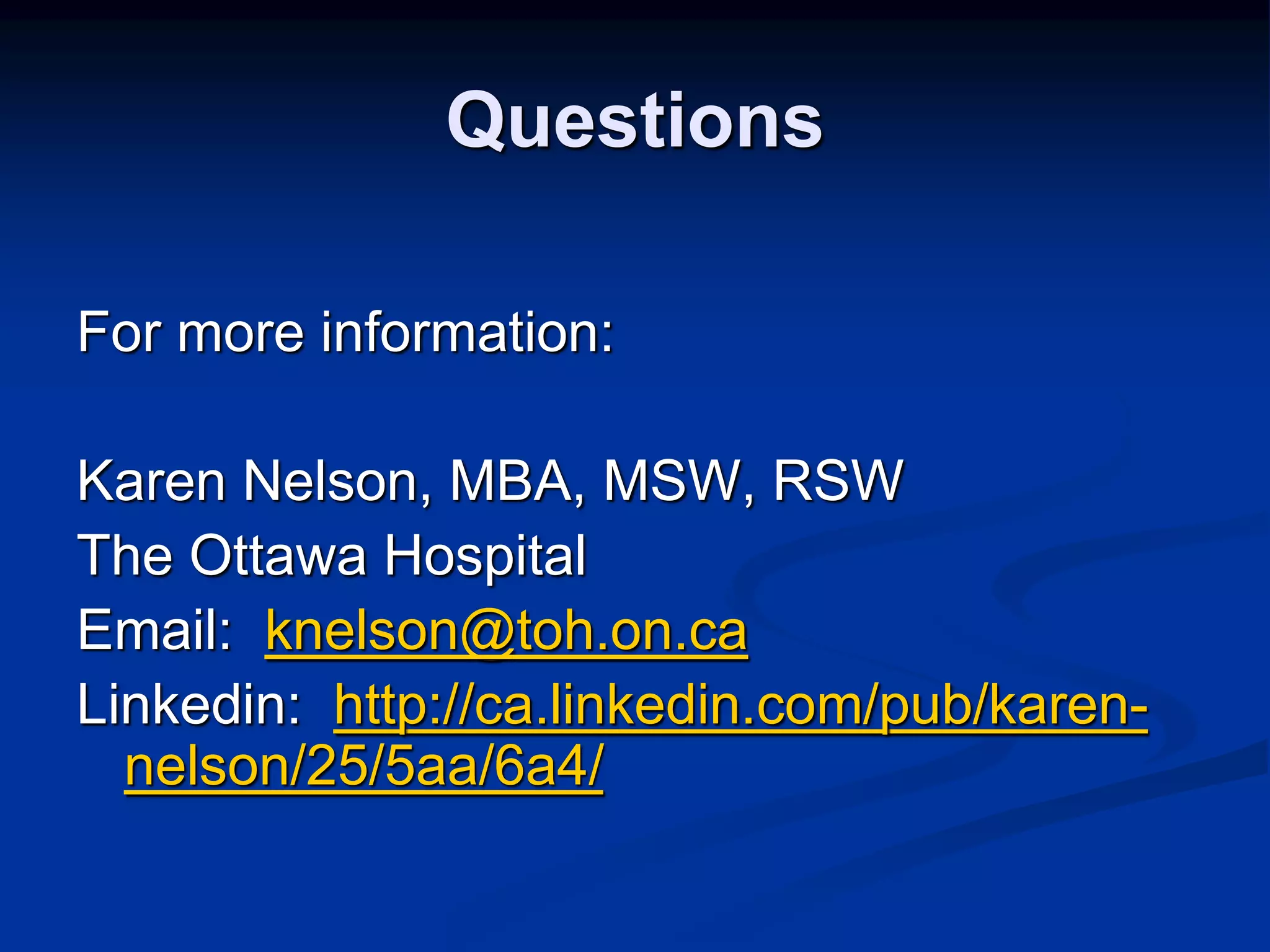 Questions 
For more information: 
Karen Nelson, MBA, MSW, RSW 
The Ottawa Hospital 
Email: knelson@toh.on.ca 
Linkedin: http://ca.linkedin.com/pub/karen-nelson/ 
25/5aa/6a4/ 
